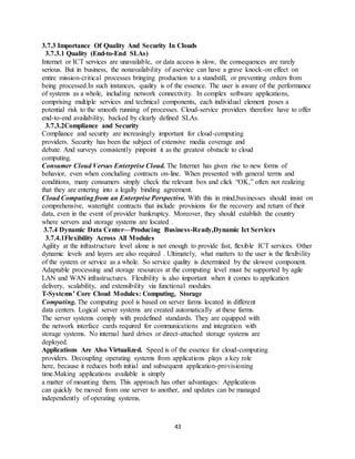 43
3.7.3 Importance Of Quality And Security In Clouds
3.7.3.1 Quality (End-to-End SLAs)
Internet or ICT services are unavailable, or data access is slow, the consequences are rarely
serious. But in business, the nonavailability of aservice can have a grave knock-on effect on
entire mission-critical processes bringing production to a standstill, or preventing orders from
being processed.In such instances, quality is of the essence. The user is aware of the performance
of systems as a whole, including network connectivity. In complex software applications,
comprising multiple services and technical components, each individual element poses a
potential risk to the smooth running of processes. Cloud-service providers therefore have to offer
end-to-end availability, backed by clearly defined SLAs.
3.7.3.2Compliance and Security
Compliance and security are increasingly important for cloud-computing
providers. Security has been the subject of extensive media coverage and
debate. And surveys consistently pinpoint it as the greatest obstacle to cloud
computing.
Consumer Cloud Versus Enterprise Cloud. The Internet has given rise to new forms of
behavior, even when concluding contracts on-line. When presented with general terms and
conditions, many consumers simply check the relevant box and click “OK,” often not realizing
that they are entering into a legally binding agreement.
Cloud Computing from an Enterprise Perspective. With this in mind,businesses should insist on
comprehensive, watertight contracts that include provisions for the recovery and return of their
data, even in the event of provider bankruptcy. Moreover, they should establish the country
where servers and storage systems are located .
3.7.4 Dynamic Data Center—Producing Business-Ready,Dynamic Ict Services
3.7.4.1Flexibility Across All Modules
Agility at the infrastructure level alone is not enough to provide fast, flexible ICT services. Other
dynamic levels and layers are also required . Ultimately, what matters to the user is the flexibility
of the system or service as a whole. So service quality is determined by the slowest component.
Adaptable processing and storage resources at the computing level must be supported by agile
LAN and WAN infrastructures. Flexibility is also important when it comes to application
delivery, scalability, and extensibility via functional modules.
T-Systems’ Core Cloud Modules: Computing, Storage
Computing. The computing pool is based on server farms located in different
data centers. Logical server systems are created automatically at these farms.
The server systems comply with predefined standards. They are equipped with
the network interface cards required for communications and integration with
storage systems. No internal hard drives or direct-attached storage systems are
deployed.
Applications Are Also Virtualized. Speed is of the essence for cloud-computing
providers. Decoupling operating systems from applications plays a key role
here, because it reduces both initial and subsequent application-provisioning
time.Making applications available is simply
a matter of mounting them. This approach has other advantages: Applications
can quickly be moved from one server to another, and updates can be managed
independently of operating systems.
 