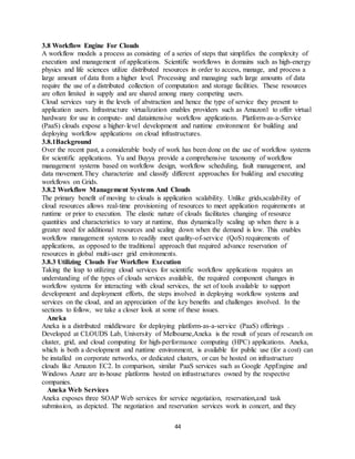 44
3.8 Workflow Engine For Clouds
A workflow models a process as consisting of a series of steps that simplifies the complexity of
execution and management of applications. Scientific workflows in domains such as high-energy
physics and life sciences utilize distributed resources in order to access, manage, and process a
large amount of data from a higher level. Processing and managing such large amounts of data
require the use of a distributed collection of computation and storage facilities. These resources
are often limited in supply and are shared among many competing users.
Cloud services vary in the levels of abstraction and hence the type of service they present to
application users. Infrastructure virtualization enables providers such as Amazon1 to offer virtual
hardware for use in compute- and dataintensive workflow applications. Platform-as-a-Service
(PaaS) clouds expose a higher-level development and runtime environment for building and
deploying workflow applications on cloud infrastructures.
3.8.1Background
Over the recent past, a considerable body of work has been done on the use of workflow systems
for scientific applications. Yu and Buyya provide a comprehensive taxonomy of workflow
management systems based on workflow design, workflow scheduling, fault management, and
data movement.They characterize and classify different approaches for building and executing
workflows on Grids.
3.8.2 Workflow Management Systems And Clouds
The primary benefit of moving to clouds is application scalability. Unlike grids,scalability of
cloud resources allows real-time provisioning of resources to meet application requirements at
runtime or prior to execution. The elastic nature of clouds facilitates changing of resource
quantities and characteristics to vary at runtime, thus dynamically scaling up when there is a
greater need for additional resources and scaling down when the demand is low. This enables
workflow management systems to readily meet quality-of-service (QoS) requirements of
applications, as opposed to the traditional approach that required advance reservation of
resources in global multi-user grid environments.
3.8.3 Utilizing Clouds For Workflow Execution
Taking the leap to utilizing cloud services for scientific workflow applications requires an
understanding of the types of clouds services available, the required component changes in
workflow systems for interacting with cloud services, the set of tools available to support
development and deployment efforts, the steps involved in deploying workflow systems and
services on the cloud, and an appreciation of the key benefits and challenges involved. In the
sections to follow, we take a closer look at some of these issues.
Aneka
Aneka is a distributed middleware for deploying platform-as-a-service (PaaS) offerings .
Developed at CLOUDS Lab, University of Melbourne,Aneka is the result of years of research on
cluster, grid, and cloud computing for high-performance computing (HPC) applications. Aneka,
which is both a development and runtime environment, is available for public use (for a cost) can
be installed on corporate networks, or dedicated clusters, or can be hosted on infrastructure
clouds like Amazon EC2. In comparison, similar PaaS services such as Google AppEngine and
Windows Azure are in-house platforms hosted on infrastructures owned by the respective
companies.
Aneka Web Services
Aneka exposes three SOAP Web services for service negotiation, reservation,and task
submission, as depicted. The negotiation and reservation services work in concert, and they
 