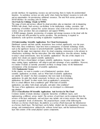 45
provide interfaces for negotiating resource use and reserving them in Aneka for predetermined
timeslots. As such,these services are only useful when Aneka has limited resources to work with
and no opportunities for provisioning additional resources. The task Web service provides a
SOAP interface for executing jobs on Aneka.
3.8.4 Tools for Utilizing Clouds in WfMS
The range of tools and services offered by cloud providers play an important role in integrating
WfMSs with clouds. Such services can facilitate in the deployment, scaling, execution, and
monitoring of workflow systems.This section discusses some of the tools and services offered by
various service providers that can complement and support WfMSs.
A WfMS manages dynamic provisioning of compute and storage resources in the cloud with the
help of tools and APIs provided by service providers. The provisioning is required to
dynamically scale up/down according to application requirements.
3.9.Understanding Scientific Applications For Cloud Environments
Distributed systems and their specific incarnations have evolved significantly over the years.
Most often, these evolutionary steps have been a consequence of external technology trends,
such as the significant increase in network/bandwidth capabilities that have occurred. It can be
argued that the single most important driver for cloud computing environments is the advance in
virtualization technology that has taken place. But what implications does this advance, leading
to today’s cloud environments, have for scientific applications? The aim of this chapter is to
explore how clouds can support scientific applications.
Clouds will have a broad impact on legacy scientific applications, because we anticipate that
many existing legacy applications will adapt to and take advantage of new capabilities. However,
it is unclear if clouds as currently presented are likely to change (many of) the fundamental
reformulation of the development of scientific applications.
3.9.1 Fundamental Issues
In this chapter, we want to consider a set of fundamental questions about
scientific applications on clouds, such as: What kind of scientific applications
are suitable for clouds? Are there assumptions that were made in developing
applications for grids that should consciously be thrown out, when developing
applications for clouds? In other words, from an application’s perspective,
how is a cloud different from a traditional grid? What kind of scientific
applications can utilize both clouds and grids, and under what conditions?
The issue of how applications and environments are developed is a chickenand-
egg situation.
3.9.2 A Classification Of Scientific Applications And Services In The Cloud
Common models of clouds introduce composite hierarchies of different layers, each
implementing a different service model .The services of each layer can be composed from the
services of the layer underneath, and each layer may include one or more services that share the
same or equivalent levels of abstraction. The proposed layers consist of the following:the
Software as a Service (SaaS) layer, the platform as a service (PaaS) layer,and the Infrastructure
as a Service (IaaS) layer. The IaaS layer can be further divided into the computational resources,
storage, and communications sublayers,the software kernel layer, and the hardware/firmware
layer that consists of the actual physical system components.
 