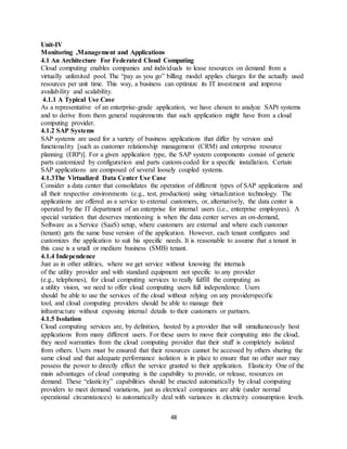 48
Unit-IV
Monitoring ,Management and Applications
4.1 An Architecture For Federated Cloud Computing
Cloud computing enables companies and individuals to lease resources on demand from a
virtually unlimited pool. The “pay as you go” billing model applies charges for the actually used
resources per unit time. This way, a business can optimize its IT investment and improve
availability and scalability.
4.1.1 A Typical Use Case
As a representative of an enterprise-grade application, we have chosen to analyze SAPt systems
and to derive from them general requirements that such application might have from a cloud
computing provider.
4.1.2 SAP Systems
SAP systems are used for a variety of business applications that differ by version and
functionality [such as customer relationship management (CRM) and enterprise resource
planning (ERP)]. For a given application type, the SAP system components consist of generic
parts customized by configuration and parts custom-coded for a specific installation. Certain
SAP applications are composed of several loosely coupled systems.
4.1.3The Virtualized Data Center Use Case
Consider a data center that consolidates the operation of different types of SAP applications and
all their respective environments (e.g., test, production) using virtualization technology. The
applications are offered as a service to external customers, or, alternatively, the data center is
operated by the IT department of an enterprise for internal users (i.e., enterprise employees). A
special variation that deserves mentioning is when the data center serves an on-demand,
Software as a Service (SaaS) setup, where customers are external and where each customer
(tenant) gets the same base version of the application. However, each tenant configures and
customizes the application to suit his specific needs. It is reasonable to assume that a tenant in
this case is a small or medium business (SMB) tenant.
4.1.4 Independence
Just as in other utilities, where we get service without knowing the internals
of the utility provider and with standard equipment not specific to any provider
(e.g., telephones), for cloud computing services to really fulfill the computing as
a utility vision, we need to offer cloud computing users full independence. Users
should be able to use the services of the cloud without relying on any providerspecific
tool, and cloud computing providers should be able to manage their
infrastructure without exposing internal details to their customers or partners.
4.1.5 Isolation
Cloud computing services are, by definition, hosted by a provider that will simultaneously host
applications from many different users. For these users to move their computing into the cloud,
they need warranties from the cloud computing provider that their stuff is completely isolated
from others. Users must be ensured that their resources cannot be accessed by others sharing the
same cloud and that adequate performance isolation is in place to ensure that no other user may
possess the power to directly effect the service granted to their application. Elasticity One of the
main advantages of cloud computing is the capability to provide, or release, resources on
demand. These “elasticity” capabilities should be enacted automatically by cloud computing
providers to meet demand variations, just as electrical companies are able (under normal
operational circumstances) to automatically deal with variances in electricity consumption levels.
 