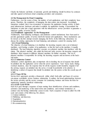 49
Clearly the behavior and limits of automatic growth and shrinking should be driven by contracts
and rules agreed on between cloud computing providers and consumers.
4.2 Sla Management In Cloud Computing
Furthermore, over the course of time, the number of web applications and their complexity have
grown. Therefore, the complexity of managing the data centers also increased. Accordingly,
enterprises realized that it was economical to outsource the application hosting activity to third-
party infrastructure hardware and make it available for application hosting. It necessitated the
enterprises to enter into a legal agreement with the infrastructure service providers to guarantee a
minimum quality of service (QoS)
4.2.1Traditional Approaches To Slo Management
Traditionally, load balancing techniques and admission control mechanisms have been used to
provide guaranteed quality of service (QoS) for hosted web applications. These mechanisms can
be viewed as the first attempt towards managing the SLOs. In the following subsections we
discuss the existing approaches for load balancing and admission control for ensuring QoS.
4.2.1.1Load Balancing
The objective of a load balancing is to distribute the incoming requests onto a set of physical
machines, each hosting a replica of an application, so that the load on the machines is equally
distributed. The load balancing algorithm executes on a physical machine that interfaces with the
clients. This physical machine, also called the front-end node, receives the incoming requests and
distributes these requests to different physical machines for further execution. This set of
physical machines is responsible for serving the incoming requests and are known as the back-
end nodes.
4.2.1.2 Admission Control
Admission control algorithms play an important role in deciding the set of requests that should
be admitted into the application server when the server experiences “very” heavy loads. During
overload situations, since the response time for all the requests would invariably degrade if all
the arriving requests are admitted into the server, it would be preferable to be selective in
identifying a subset of requests that should be admitted into the system so that the overall pay-off
is high
4.2.1.3 Types Of Sla
Service-level agreement provides a framework within which both seller and buyer of a service
can pursue a profitable service business relationship. It outlines the broad understanding between
the service provider and the service consumer for conducting business and forms the basis for
maintaining mutually beneficial relationship.
4.2.1.4 Life Cycle Of Sla
Each SLA goes through a sequence of steps starting from identification of terms and conditions,
activation and monitoring of the stated terms and conditions, and eventual termination of
contract once the hosting relationship ceases to exist. Such a sequence of steps is called SLA life
cycle and consists of the following five phases:
1. Contract definition
2. Publishing and discovery
3. Negotiation
4. Operationalization
5. De-commissioning
 