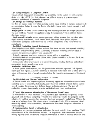 5
1.2.6 DesignPrinciples of Computer Clusters
Clusters should be designed for scalability and availability. In this section, we will cover the
design principles of SSI, HA, fault tolerance, and rollback recovery in general-purpose
computers and clusters of cooperative computers.
1.2.6.1 Single-System Image Features
SSI does not mean a single copy of an operating system image residing in memory, as in an SMP
or a workstation. Rather, it means the illusion of a single system, single control, symmetry, and
transparency
.Single systemThe entire cluster is viewed by users as one system that has multiple processors.
The user could say, “Execute my application using five processors.” This is different from a
distributed system.
• Single control Logically, an end user or system user utilizes services from one place with a
single interface. For instance, a user submits batch jobs to one set of queues; a system
administrator configures all the hardware and software components of the cluster from one
control point.
1.2.6.2 High Availability through Redundancy
When designing robust, highly available systems three terms are often used together: reliability,
availability, and serviceability (RAS). Availability is the most interesting measure since it
combines the concepts of reliability and serviceability
• Reliability measures how long a system can operate without a breakdown.
• Availability indicates the percentage of time that a system is available to the user, that is, the
percentage of system uptime.
• Serviceability refers to how easy it is to service the system, including hardware and software
maintenance, repair, upgrades, and so on.
Availability and Failure Rate
The failed system is then repaired, and the system returns to normal operation. This operate-
repair cycle then repeats. A system’s reliability is measured by the mean time to failure (MTTF),
which is the average time of normal operation before the system (or a component of the system)
fails.
Availability = MTTF/(MTTF +MTTR)
1.2.6.3 Fault-Tolerant Cluster Configurations
The cluster solution was targeted to provide availability support for two server nodes with three
ascending levels of availability: hot standby, active takeover, and fault-tolerant. In this section,
we will consider the recovery time, failback feature, and node activeness. The level of
availability increases from standby to active and fault-tolerant cluster configurations.
1.3 Virtual Machines and Virtualization of Clusters and Data Centers
The reincarnation of virtual machines (VMs) presents a great opportunity for parallel, cluster,
grid,cloud, and distributed computing. Virtualization technology benefits the computer and IT
industries by enabling users to share expensive hardware resources by multiplexing VMs on the
same set of hardware hosts. This chapter covers virtualization levels, VM architectures, virtual
networking, virtual cluster construction, and virtualized data-center design and automation in
cloud computing.
1.3.1Implementation Levels of Virtualization
Virtualization is a computer architecture technology by which multiple virtual machines (VMs)
are multiplexed in the same hardware machine. The purpose of a VM is to enhance resource
sharing by many users and improve computer performance in terms of resource utilization and
 