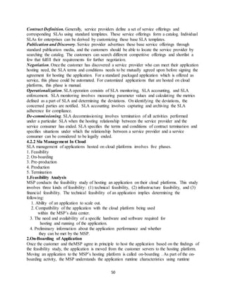 50
Contract Definition. Generally, service providers define a set of service offerings and
corresponding SLAs using standard templates. These service offerings form a catalog. Individual
SLAs for enterprises can be derived by customizing these base SLA templates.
Publication and Discovery. Service provider advertises these base service offerings through
standard publication media, and the customers should be able to locate the service provider by
searching the catalog. The customers can search different competitive offerings and shortlist a
few that fulfill their requirements for further negotiation.
Negotiation. Once the customer has discovered a service provider who can meet their application
hosting need, the SLA terms and conditions needs to be mutually agreed upon before signing the
agreement for hosting the application. For a standard packaged application which is offered as
service, this phase could be automated. For customized applications that are hosted on cloud
platforms, this phase is manual.
Operationalization. SLA operation consists of SLA monitoring, SLA accounting, and SLA
enforcement. SLA monitoring involves measuring parameter values and calculating the metrics
defined as a part of SLA and determining the deviations. On identifying the deviations, the
concerned parties are notified. SLA accounting involves capturing and archiving the SLA
adherence for compliance.
De-commissioning. SLA decommissioning involves termination of all activities performed
under a particular SLA when the hosting relationship between the service provider and the
service consumer has ended. SLA specifies the terms and conditions of contract termination and
specifies situations under which the relationship between a service provider and a service
consumer can be considered to be legally ended.
4.2.2 Sla Management In Cloud
SLA management of applications hosted on cloud platforms involves five phases.
1. Feasibility
2. On-boarding
3. Pre-production
4. Production
5. Termination
1.Feasibility Analysis
MSP conducts the feasibility study of hosting an application on their cloud platforms. This study
involves three kinds of feasibility: (1) technical feasibility, (2) infrastructure feasibility, and (3)
financial feasibility. The technical feasibility of an application implies determining the
following:
1. Ability of an application to scale out.
2. Compatibility of the application with the cloud platform being used
within the MSP’s data center.
3. The need and availability of a specific hardware and software required for
hosting and running of the application.
4. Preliminary information about the application performance and whether
they can be met by the MSP.
2.On-Boarding of Application
Once the customer and theMSP agree in principle to host the application based on the findings of
the feasibility study, the application is moved from the customer servers to the hosting platform.
Moving an application to the MSP’s hosting platform is called on-boarding . As part of the on-
boarding activity, the MSP understands the application runtime characteristics using runtime
 