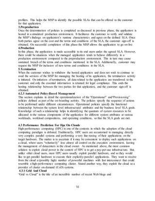 51
profilers. This helps the MSP to identify the possible SLAs that can be offered to the customer
for that application.
3.Preproduction
Once the determination of policies is completed as discussed in previous phase, the application is
hosted in a simulated production environment. It facilitates the customer to verify and validate
the MSP’s findings on application’s runtime characteristics and agree on the defined SLA. Once
both parties agree on the cost and the terms and conditions of the SLA, the customer sign-off is
obtained. On successful completion of this phase the MSP allows the application to go on-live.
4.Production
In this phase, the application is made accessible to its end users under the agreed SLA. However,
there could be situations when the managed application tends to behave differently in a
production environment compared to the preproduction environment. This in turn may cause
sustained breach of the terms and conditions mentioned in the SLA. Additionally, customer may
request the MSP for inclusion of new terms and conditions in the SLA.
5.Termination
When the customer wishes to withdraw the hosted application and does not wish to continue to
avail the services of the MSP for managing the hosting of its application, the termination activity
is initiated. On initiation of termination, all data related to the application are transferred to the
customer and only the essential information is retained for legal compliance. This ends the
hosting relationship between the two parties for that application, and the customer sign-off is
obtained.
4.2.3 Automated Policy-Based Management
This section explains in detail the operationalization of the “Operational” and“Provisioning”
policies defined as part of the on-boarding activity. The policies specify the sequence of actions
to be performed under different circumstances. Operational policies specify the functional
relationship between the system level infrastructural attributes and the business level SLA goals.
Knowledge of such a relationship helps in identifying the quantum of system resources to be
allocated to the various components of the application for different system attributes at various
workloads, workload compositions, and operating conditions, so that the SLA goals are met.
4.3 Performance Prediction For Hpc On Clouds
High-performance computing (HPC) is one of the contexts in which the adoption of the cloud
computing paradigm is debated. Traditionally, HPC users are accustomed to managing directly
very complex parallel systems and performing a very fine-tuning of their applications on the
target hardware. The matter is to ascertain if it may be convenient to deploy such applications on
a cloud, where users “voluntarily” lose almost all control on the execution environment, leaving
the management of datacenters to the cloud owner. As mentioned above, the most common
solution to exploit cloud power in the context of HPC is to get a pay-per-use infrastructure. But,
unlike other cloud users, most HPC users usually exploit parallel hardware, and so they would
like to get parallel hardware to execute their explicitly-parallel applications. They want to receive
from the cloud a (possibly high) number of powerful machines with fast interconnect that could
resemble a high-performance computing cluster. Stated another way, they exploit the cloud as a
provider of cluster on-demand (CoD) systems.
4.3.1 Grid And Cloud
“Grid vs Cloud” is the title of an incredible number of recent Web blogs and
 