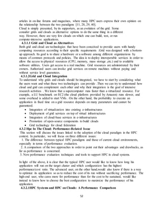 52
articles in on-line forums and magazines, where many HPC users express their own opinion on
the relationship between the two paradigms [11, 28, 29, 40].
Cloud is simply presented, by its supporters, as an evolution of the grid. Some
consider grids and clouds as alternative options to do the same thing in a different
way. However, there are very few clouds on which one can build, test, or run
compute-intensive applications.
4.3.1.1 Grid and Cloud as Alternatives
Both grid and cloud are technologies that have been conceived to provide users with handy
computing resources according to their specific requirements .Grid was designed with a bottom-
up approach. Its goal is to share a hardware or a software among different organizations by
means of common protocols and policies. The idea is to deploy interoperable services in order to
allow the access to physical resources (CPU, memory, mass storage ,etc.) and to available
software utilities. Users get access to a real machine. Grid resources are administrated by their
owners. Authorized users can invoke grid services on remote machines without paying and
without service level guarantees.
4.3.1.2Grid and Cloud Integration
To understand why grids and clouds should be integrated, we have to start by considering what
the users want and what these two technologies can provide .Then we can try to understand how
cloud and grid can complement each other and why their integration is the goal of intensive
research activities . We know that a supercomputer runs faster than a virtualized resource. For
example, a LU benchmark on EC2 (the cloud platform provided by Amazon) runs slower, and
some overhead is added to start VMs . On the other hand, the probability to execute an
application in fixed time on a grid resource depends on many parameters and cannot be
guaranteed.
 Integration of virtualization into existing e-infrastructures
 Deployment of grid services on top of virtual infrastructures
 Integration of cloud-base services in e-infrastructures
 Promotion of open-source components to build clouds
 Grid technology for cloud federation
4.3.2 Hpc In The Cloud: Performance-Related Issue
This section will discuss the issues linked to the adoption of the cloud paradigm in the HPC
context. In particular, we will focus on three different issues:
1. The difference between typical HPC paradigms and those of current cloud environments,
especially in terms of performance evaluation.
2. A comparison of the two approaches in order to point out their advantages and drawbacks, as
far as performance is concerned.
3. New performance evaluation techniques and tools to support HPC in cloud systems.
In light of the above, it is clear that the typical HPC user would like to know how long his
application will run on the target cluster and which configuration has the highest
performance/cost ratio. The advanced user, on the other hand,would also know if there is a way
to optimize its application so as to reduce the cost of its run without sacrificing performance. The
high-end user, who cares more for performance than for the cost to be sustained, would like
instead to know how to choose the best configuration to maximize the performance of his
application.
4.3.2.1HPC Systems and HPC on Clouds: A Performance Comparison
 