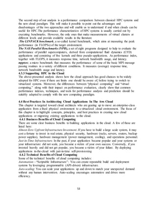 53
The second step of our analysis is a performance comparison between classical HPC systems and
the new cloud paradigm. This will make it possible to point out the advantages and
disadvantages of the two approaches and will enable us to understand if and when clouds can be
useful for HPC.The performance characterization of HPC systems is usually carried out by
executing benchmarks. However, the only ones that make measurements of virtual clusters at
different levels and provide available results in the literature
The LINPACK benchmark, a so-called kernel benchmark, which aims at measuring the peak
performance (in FLOPSs) of the target environment.
The NAS Parallel Benchmarks (NPB), a set of eight programs designed to help to evaluate the
performance of parallel supercomputers, derived from computational fluid dynamics (CFD)
applications and consisting of five kernels and three pseudo-applications. As performance index,
together with FLOPS, it measures response time, network bandwidth usage, and latency.
mpptest, a micro benchmark that measures the performance of some of the basic MPI message
passing routines in a variety of different conditions. It measures (average) response time,
network bandwidth usage and latency.
4.3.3 Supporting HPC in the Cloud
The above-presented analysis shows how the cloud approach has good chances to be widely
adopted for HPC even if there are limits one should be aware of, before trying to switch to
virtualized systems. Moreover, the differences between “physical computing” and “virtual
computing,” along with their impact on performance evaluation, clearly show that common
performance indexes, techniques, and tools for performance analysis and prediction should be
suitably adapted to comply with the new computing paradigm.
4.4 Best Practices In Architecting Cloud Applications In The Aws Cloud
This chapter is targeted toward cloud architects who are gearing up to move an enterprise-class
application from a fixed physical environment to a virtualized cloud environment. The focus of
this chapter is to highlight concepts, principles, and best practices in creating new cloud
applications or migrating existing applications to the cloud.
4.4.1 Business Benefits of Cloud Computing
There are some clear business benefits to building applications in the cloud. A few of these are
listed here:
Almost Zero Upfront Infrastructure Investment. If you have to build a large scale system, it may
cost a fortune to invest in real estate, physical security, hardware (racks, servers, routers, backup
power supplies), hardware management (power management, cooling), and operations personnel.
Just-in-Time Infrastructure. In the past, if your application became popular and your systems or
your infrastructure did not scale, you became a victim of your own success. Conversely, if you
invested heavily and did not get popular, you became a victim of your failure. By deploying
applications in-the-cloud with just-in-time self-provisioning
4.4.2 Technical Benefits of Cloud Computing
Some of the technical benefits of cloud computing includes:
Automation—“Scriptable Infrastructure”: You can create repeatable build and deployment
systems by leveraging programmable (API-driven) infrastructure.
Auto-scaling: You can scale your applications up and down to match your unexpected demand
without any human intervention. Auto-scaling encourages automation and drives more
efficiency.
 