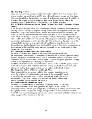 55
4.5.2 Encoding Services
Video and audio encoding services are also individually available from cloud vendors. Two
notable providers are encoding.com and Nirvanix . The endoing.com service is a cloud-based
video encoding platform that can take a raw video file and generate an encoded file suitable for
streaming. The service supports a number of video output formats that are suitable for
smartphones (e.g., iPhone) right up to high-quality H.264 desktop streaming.
4.5.3 METACDN: Harnessing Storage Clouds For Low-Cost, High-Performance Content
Delivery
In this section we introduce MetaCDN, a system that leverages the existing storage clouds and
encoding services . creating an integrated overlay network that aims to provide a low-cost, high-
performance, easy-to-use content delivery network for content creators and consumers. The
MetaCDN service is presented to end users in two ways. First, it can be presented as aWeb
portal, which was developed using (a) Java Enterprise and Java Server Faces (JSF) technologies,
with a MySQL back-end to store user accounts and deployments, and (b) the capabilities,pricing,
and historical performance of service providers. The Web portal acts as the entry point to the
system and also functions as an application-level load balancer for end users that wish to
download content that has been deployed by MetaCDN. Using the Web portal, users can sign up
for an account on the MetaCDN system and enter credentials for any cloud storage or other
provider they have an account .
4.5.4 Overall Designand Architecture of the System
The MetaCDN service has a number of core components that contain the logic
and management layers required to encapsulate the functionality of different upstream storage
providers and present a consistent, unified view of the services available to end users. These
components include the MetaCDN Allocator, which (a) selects the optimal providers to deploy
content to and (b) performs the actual physical deployment.
The MetaCDN Database stores crucial information needed by the MetaCDN system, such as
MetaCDN user details, their credentials for various storage cloud and other providers, and
information tracking their (origin) content and any replicas made of such content.
4.5.5 Integration of Geo-IP Services and Google Maps
Cloud storage offerings are already available from providers located across the
globe. The principle of cloud computing and storage is that you shouldn’t need
to care where the processing occurs or where your data are stored—the services
are essentially a black box. However, your software and data are subject to the
laws of the nations they are executed and stored in.
4.5.6 Load Balancing via DNS and HTTP
The MetaCDN Load Redirector is responsible for directing MetaCDN end users
(i.e., content consumers) to the most appropriate file replica. When a MetaCDN
user deploys content, they are given a single URL where item_id is aunique key associated with
the deployed content. This provides a single namespace,which is more convenient for both
MetaCDN users (content deployers) and end users (content consumers), and offers automatic and
totally transparent load balancing for the latter.
 