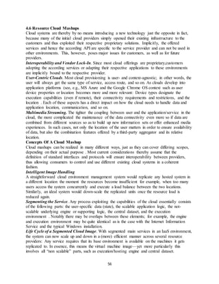 56
4.6 Resource Cloud Mashups
Cloud systems are thereby by no means introducing a new technology just the opposite in fact,
because many of the initial cloud providers simply opened their existing infrastructure to the
customers and thus exploited their respective proprietary solutions. Implicitly, the offered
services and hence the according API are specific to the service provider and can not be used in
other environments. This, however, poses major issues for customers, as well as for future
providers.
Interoperability and Vendor Lock-In. Since most cloud offerings are proprietary,customers
adopting the according services or adapting their respective applications to these environments
are implicitly bound to the respective provider.
User-Centric Clouds. Most cloud provisioning is user- and context-agnostic; in other words, the
user will always get the same type of service, access route, and so on. As clouds develop into
application platforms (see, e.g., MS Azure and the Google Chrome OS context such as user
device properties or location becomes more and more relevant: Device types designate the
execution capabilities (even if remote), their connectivity requirements and restrictions, and the
location . Each of these aspects has a direct impact on how the cloud needs to handle data and
application location, communication, and so on.
Multimedia Streaming. The tighter the coupling between user and the application/service in the
cloud, the more complicated the maintenance of the data connectivity even more so if data are
combined from different sources so as to build up new information sets or offer enhanced media
experiences. In such cases, not only the location of the user matters in order to ensure availability
of data, but also the combination features offered by a third-party aggregator and its relative
location.
Concepts Of A Cloud Mashup
Cloud mashups can be realized in many different ways, just as they can cover differing scopes,
depending on their actual purpose . Most current considerations thereby assume that the
definition of standard interfaces and protocols will ensure interoperability between providers,
thus allowing consumers to control and use different existing cloud systems in a coherent
fashion.
Intelligent Image Handling
A straightforward cloud environment management system would replicate any hosted system in
a different location the moment the resources become insufficient for example, when too many
users access the system concurrently and execute a load balance between the two locations.
Similarly, an ideal system would down-scale the replicated units once the resource load is
reduced again.
Segmenting the Service. Any process exploiting the capabilities of the cloud essentially consists
of the following parts: the user-specific data (state), the scalable application logic, the not-
scalable underlying engine or supporting logic, the central dataset, and the execution
environment . Notably there may be overlaps between these elements; for example, the engine
and execution environment may be quite identical as is the case with the Internet Information
Service and the typical Windows installation.
Life Cycle of a Segmented Cloud Image. With segmented main services in an IaaS environment,
the system can now scale up and down in a (more) efficient manner across several resource
providers: Any service requires that its base environment is available on the machines it gets
replicated to. In essence, this means the virtual machine image—yet more particularly this
involves all “non scalable” parts, such as execution/hosting engine and central dataset.
 
