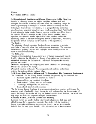 57
Unit-V
Governance And Case Studies
5.1 Organizational Readiness And Change Management In The Cloud Age
In order to effectively enable and support enterprise business goals and
strategies, information technology (IT) must adapt and continually change. IT
must adopt emerging technologies to facilitate business to leverage the new
technologies to create new opportunities, or to gain productivity and reduce
cost. Sometimes emerging technology (e.g., cloud computing: IaaS, PaaS, SaaS)
is quite disruptive to the existing business process, including core IT services—
for example, IT service strategy, service design, service transition, service
operation, and continual service improvement—and requires fundamental
re-thinking of how to minimize the negative impact to the business, particularly
the potential impact on morale and productivity of the organization.
The Context
The adaptation of cloud computing has forced many companies to recognize
that clarity of ownership of the data is of paramount importance. The protection
of intellectual property (IP) and other copyright issues is of big concern and
needs to be addressed carefully.
The Take Away
Transition the organization to a desirable level of change management maturity
level by enhancing the following key domain of knowledge and competencies:
Domain 1. Managing the Environment: Understand the organization (people,
process, and culture).
Domain 2. Recognizing and Analyzing the Trends (Business and Technology):
Observe the key driver for changes.
Domain 3. Leading for Results: Assess organizational readiness and architect
solution that delivers definite business values.
5.1.1 Drivers For Changes: A Framework To Comprehend The Competitive Environment
The Framework. The five driving factors for change encapsulated by the framework are:
 Economic (global and local, external and internal)
 Legal, political, and regulatory compliance
 Environmental (industry structure and trends)
 Technology developments and innovation
 Sociocultural (markets and customers)
The five driving factors for change is an approach to investigate, analyze, and forecast the
emerging trends of a plausible future, by studying and understanding the fivecategories of
drivers for change. The results will help the business to make better decisions, and it will also
help shape the short- and long-term strategies of that business.
Economic (Global And Local, External And Internal)
Economic factors are usually dealing with the state of economy, both local and
global in scale. To be successful, companies have to live with the paradox of
having new market and business opportunities globally, and yet no one can be
isolated from the 2008 global financial crisis, because we are all interdependent.
 