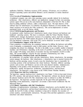 6
application flexibility. Hardware resources (CPU, memory, I/O devices, etc.) or software
resources (operating system and software libraries) can be virtualized in various functional
layers.
1.3.1.1 Levels of Virtualization Implementation
A traditional computer runs with a host operating system specially tailored for its hardware
architecture After virtualization, different user applications managed by their own operating
systems (guest OS) can run on the same hardware, independent of the host OS. This is often
done by adding additional software, called a virtualization layer The main function of the
software layer for virtualization is to virtualize the physical hardware of a host machine into
virtual resources to be used by the VMs, exclusively. This can be implemented at various
operational levels, as we will discuss shortly.
1.3.1.2 VMM DesignRequirements and Providers
As mentioned earlier, hardware-level virtualization inserts a layer between real hardware and
traditional operating systems. This layer is commonly called the Virtual Machine Monitor
(VMM) and it manages the hardware resources of a computing system. Each time programs
access the hardware the VMM captures the process. In this sense, the VMM acts as a traditional
OS. One hardware component, such as the CPU, can be virtualized as several virtual copies.
3.1.3 Virtualization Support at the OS Level
Cloud computing is transforming the computing landscape by shifting the hardware and staffing
costs of managing a computational center to third parties, just like banks. However, cloud
computing has at least two challenges. The first is the ability to use a variable number of physical
machines and VM instances depending on the needs of a problem. For example, a task may need
only a single CPU during some phases of execution but may need hundreds of CPUs at other
times. The second challenge concerns the slow operation of instantiating new VMs.
1.3.2Virtualization Structures/Tools and Mechanisms
the architectures of a machine before and after virtualization. Before virtualization, the operating
system manages the hardware. After virtualization, a virtualization layer is inserted between the
hardware and the operating system. In such a case, the virtualization layer is responsible for
converting portions of the real hardware into virtual hardware. Therefore, different operating
systems such as Linux and Windows can run on the same physical machine, simultaneously.
Depending on the position of the virtualization layer, there are several classes of VM
architectures, namely the hypervisor architecture, paravirtualization, and host-based
virtualization. The hypervisor is also known as the VMM (Virtual Machine Monitor).
1.3.2.1 Hypervisor and Xen Architecture
The hypervisor supports hardware-level virtualization (see Figure 3.1(b)) on bare metal devices
like CPU, memory, disk and network interfaces. The hypervisor software sits directly between
the physical hardware and its OS. This virtualization layer is referred to as either the VMM or
the hypervisor. The hypervisor provides hypercalls for the guest OSes and applications.
Depending on the functionality, a hypervisor can assume a micro-kernel architecture like the
Microsoft Hyper-V.
1.3.2.2 Binary Translation with Full Virtualization
Depending on implementation technologies, hardware virtualization can be classified into two
categories: full virtualization and host-based virtualization. Full virtualization does not need to
modify the host OS. It relies on binary translation to trap and to virtualize the execution of
certain sensitive, nonvirtualizable instructions. The guest OSes and their applications consist of
noncritical and critical instructions.
 