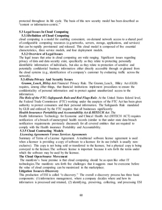 60
protected throughout its life cycle. The basis of this new security model has been described as
“content or information-centric.”
5.3 Legal Issues In Cloud Computing
5.3.1Definition of Cloud Computing
cloud computing is a model for enabling convenient, on-demand network access to a shared pool
of configurable computing resources (e.g.networks, servers, storage, applications, and services)
that can be rapidly provisioned and released. This cloud model is composed of five essential
characteristics, three service models, and four deployment models.
5.3.2 Overview of Legal Issues
The legal issues that arise in cloud computing are wide ranging. Significant issues regarding
privacy of data and data security exist, specifically as they relate to protecting personally
identifiable information of individuals, but also as they relate to protection of sensitive and
potentially confidential business information either directly accessible through or gleaned from
the cloud systems (e.g., identification of a company’s customer by evaluating traffic across the
network).
5.3.4Data Privacy And Security Issues
Gramm_Leach_Bliley Act: Financial Privacy Rule. The Gramm_Leach_ Bliley Act (GLB)
requires, among other things, that financial institutions implement procedures to ensure the
confidentiality of personal information and to protect against unauthorized access to the
information.
The Role of the FTC: Safeguards Rule and Red Flags Rule. At the United States federal level,
the Federal Trade Commission (FTC) working under the auspices of the FTC Act has been given
authority to protect consumers and their personal information. The Safeguards Rule mandated
by GLB and enforced by the FTC requires that all businesses significantly
Health Insurance Portability and Accountability Act & HITECH Act. The
Health Information Technology for Economic and Clinical Health Act (HITECH ACT) requires
notification of a breach of unencrypted health records (similar to that under state data breach
notification requirements previously discussed) for all covered entitites that are required to
comply with the Health insurance Portability and Accountability.
5.3.5 Cloud Contracting Models
Licensing Agreements Versus Services Agreements
Summary of Terms of a License Agreement. A traditional software license agreement is used
when a licensor is providing a copy of software to a licensee for its use (which is usually non-
exclusive). This copy is not being sold or transferred to the licensee, but a physical copy is being
conveyed to the licensee.The software license is important because it sets forth the terms under
which the software may be used by the licensee.
The Cloud Open-Source Movement
The manifesto’s basic premise is that cloud computing should be as open like other IT
technologies.The manifesto sets forth five challenges that it suggests must be overcome before
the value of cloud computing can be maximized in the marketplace.
Litigation Issues/e-Discovery
This production of ESI is called “e-discovery.” The overall e-discovery process has three basic
components: (1) information management, where a company decides where and how its
information is processed and retained, (2) identifying, preserving, collecting, and processing ESI
 