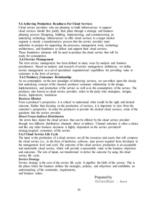 61
5.4 Achieving Production Readiness For Cloud Services
Cloud service providers who are planning to build infrastructure to support
cloud services should first justify their plans through a strategic and business
planning process. Designing, building, implementing, and commissioning an
underlying technology infrastructure to offer cloud services to a target market
segment is merely a transformation process that the service provider must
undertake to prepare for supporting the processes, management tools, technology
architectures, and foundation to deliver and support their cloud services.
These foundation elements will be used to produce the cloud service that will be
ready for consumption.
5.4.1Service Management
The term service management has been defined in many ways by analysts and business
practitioners. Based on analysis and research of service management definitions, we define
service management as a set of specialized organizational capabilities for providing value to
customers in the form of services.
5.4.2 Producer_Consumer Relationship
As we contemplate on the new paradigm of delivering services, we can reflect upon the closely
knit underlying concept of the classical producer consumer relationship in the design,
implementation, and production of the service as well as in the consumption of the service. The
producer, also known as cloud service provider, refers to the party who strategizes, designs,
invests, implements, transitions
Business Mindset
From a producer’s perspective, it is critical to understand what would be the right and desired
outcome. Rather than focusing on the production of services, it is important to view from the
customer’s perspective. In order for producers to provide the desired cloud services, some of the
questions that the service provider
Direct Versus Indirect Distribution
the arrow lines depict the cloud services that can be offered by the cloud service provider
through two different distribution channels: direct or indirect. Channel selection is often a choice
and like any other business decisions is highly dependent on the service providers0
strategy,targeted consumers of the service
5.4.3 Cloud Service Life Cycle
The input to the production of a cloud services are all the resources and assets that will compose
the cloud service (i.e., in the form of hardware, software, man power required from developer to
the management level and cost). The outcome of the cloud services production is an acceptable
and marketable cloud service, which will provide a measurable value to the business objectives
and outcomes. The sets of inputs are transformed to derive the outcome by using the cloud
service life cycle.
Service Strategy
Service strategy is the core of the service life cycle. It signifies the birth of the service. This is
the phase where the business defines the strategies, policies, and objectives and establishes an
understanding of the constraints, requirements,
and business values.
Prepared by
Govardhan . M.tech
 