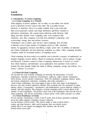 7
Unit-II
Foundations
2 .1 Introduction To Cloud Computing:
2.1.1 Cloud Computing In A Nutshell
When plugging an electric appliance into an outlet, we care neither how electric
power is generated nor how it gets to that outlet. This is possible because
electricity is virtualized; that is, it is readily available from a wall socket that
hides power generation stations and a huge distribution grid.When extended to
information technologies, this concept means delivering useful functions while
hiding how their internals work. Computing itself, to be considered fully
virtualized, must allow computers to be built from distributed components such
as processing, storage, data, and software resources.
Technologies such as cluster, grid, and now, cloud computing, have all aimed
at allowing access to large amounts of computing power in a fully virtualized
manner, by aggregating resources and offering a single system view. In addition, an important
aim of these technologies has been delivering computing as a utility. Utility computing describes
a business model for on-demand delivery of computing power .
Cloud computing has been coined as an umbrella term to describe a category of sophisticated on-
demand computing services initially offered by commercial providers, such as Amazon, Google,
and Microsoft. It denotes a model on which a computing infrastructure is viewed as a “cloud,”
from which businesses and individuals access applications from anywhere in the world on
demand The main principle behind this model is offering computing, storage, and software “as a
service.” software “as a service.”
2.1.2 Roots Of Cloud Computing
We can track the roots of clouds computing by observing the advancement of several
technologies, especially in hardware (virtualization, multi-core chips), Internet technologies
(Web services, service-oriented architectures, Web 2.0), distributed computing (clusters, grids),
and systems management (autonomic computing, data center automation ).
Some of these technologies have been tagged as hype in their early stages of development;
however, they later received significant attention from academia and were sanctioned by major
industry players. Consequently, a specification and standardization process followed, leading to
maturity and wide adoption. The emergence of cloud computing itself is closely linked to the
maturity of such technologies. We present a closer look at the technologies that form the base of
cloud computing, with the aim of providing a clearer picture of the cloud ecosystem as a whole.
2.1.3 From Mainframes to Clouds
We are currently experiencing a switch in the IT world, from in-house generated computing
power into utility-supplied computing resources delivered
over the Internet as Web services. This trend is similar to what occurred about a
century ago when factories, which used to generate their own electric power,
realized that it is was cheaper just plugging their machines into the newly
formed electric power grid .
 