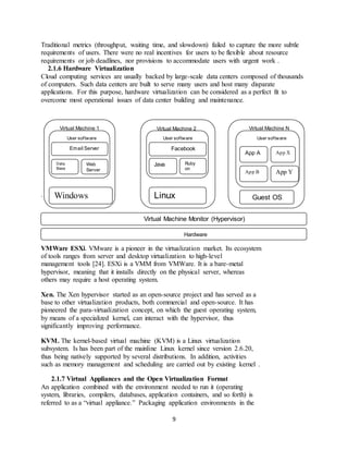 9
Traditional metrics (throughput, waiting time, and slowdown) failed to capture the more subtle
requirements of users. There were no real incentives for users to be flexible about resource
requirements or job deadlines, nor provisions to accommodate users with urgent work .
2.1.6 Hardware Virtualization
Cloud computing services are usually backed by large-scale data centers composed of thousands
of computers. Such data centers are built to serve many users and host many disparate
applications. For this purpose, hardware virtualization can be considered as a perfect fit to
overcome most operational issues of data center building and maintenance.
.
. Virtual Machine Monitor (Hypeor)
VMWare ESXi. VMware is a pioneer in the virtualization market. Its ecosystem
of tools ranges from server and desktop virtualization to high-level
management tools [24]. ESXi is a VMM from VMWare. It is a bare-metal
hypervisor, meaning that it installs directly on the physical server, whereas
others may require a host operating system.
Xen. The Xen hypervisor started as an open-source project and has served as a
base to other virtualization products, both commercial and open-source. It has
pioneered the para-virtualization concept, on which the guest operating system,
by means of a specialized kernel, can interact with the hypervisor, thus
significantly improving performance.
KVM. The kernel-based virtual machine (KVM) is a Linux virtualization
subsystem. Is has been part of the mainline Linux kernel since version 2.6.20,
thus being natively supported by several distributions. In addition, activities
such as memory management and scheduling are carried out by existing kernel .
2.1.7 Virtual Appliances and the Open Virtualization Format
An application combined with the environment needed to run it (operating
system, libraries, compilers, databases, application containers, and so forth) is
referred to as a “virtual appliance.” Packaging application environments in the
Virtual Machine NVirtual Machine 2Virtual Machine 1
User software User software
Data
Base
Web
Server
Email Server Facebook
App
Java Ruby
on
Rails
User software
App A App X
App B App Y
Windows Linux Guest OS
Virtual Machine Monitor (Hypervisor)
Hardware
 