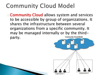 Community Cloud allows system and services
to be accessible by group of organizations. It
shares the infrastructure between several
organizations from a specific community. It
may be managed internally or by the third-
party.
 