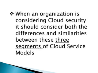  When an organization is
considering Cloud security
it should consider both the
differences and similarities
between these three
segments of Cloud Service
Models
 
