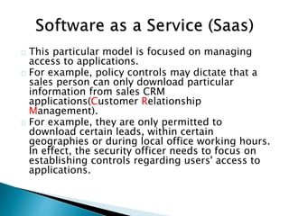 This particular model is focused on managing
access to applications.
For example, policy controls may dictate that a
sales person can only download particular
information from sales CRM
applications(Customer Relationship
Management).
For example, they are only permitted to
download certain leads, within certain
geographies or during local office working hours.
In effect, the security officer needs to focus on
establishing controls regarding users' access to
applications.
 