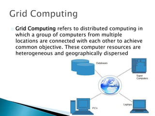 Grid Computing refers to distributed computing in
which a group of computers from multiple
locations are connected with each other to achieve
common objective. These computer resources are
heterogeneous and geographically dispersed
 