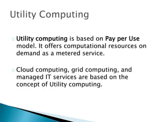 Utility computing is based on Pay per Use
model. It offers computational resources on
demand as a metered service.
Cloud computing, grid computing, and
managed IT services are based on the
concept of Utility computing.
 