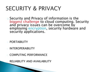Security and Privacy of information is the
biggest challenge to cloud computing. Security
and privacy issues can be overcome by
employing encryption, security hardware and
security applications.
PORTABILITY
INTEROPERABILITY
COMPUTING PERFORMANCE
RELIABILITY AND AVAILABILITY
 