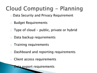Data Security and Privacy Requirement
Budget Requirements
Type of cloud - public, private or hybrid
Data backup requirements
Training requirements
Dashboard and reporting requirements
Client access requirements
Data export requirements
 