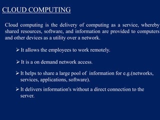 CLOUD COMPUTING
Cloud computing is the delivery of computing as a service, whereby
shared resources, software, and information are provided to computers
and other devices as a utility over a network.
It allows the employees to work remotely.
It is a on demand network access.
It helps to share a large pool of information for e.g.(networks,
services, applications, software).
It delivers information's without a direct connection to the
server.
 