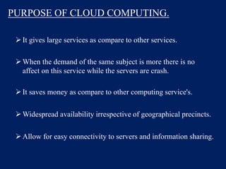 PURPOSE OF CLOUD COMPUTING.
It gives large services as compare to other services.
When the demand of the same subject is more there is no
affect on this service while the servers are crash.
It saves money as compare to other computing service's.
Widespread availability irrespective of geographical precincts.
Allow for easy connectivity to servers and information sharing.
 