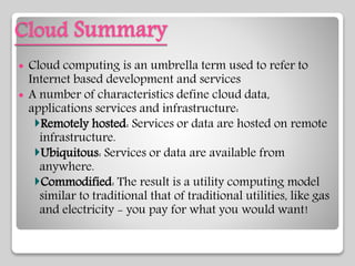 Cloud Summary
 Cloud computing is an umbrella term used to refer to
Internet based development and services
 A number of characteristics define cloud data,
applications services and infrastructure:
Remotely hosted: Services or data are hosted on remote
infrastructure.
Ubiquitous: Services or data are available from
anywhere.
Commodified: The result is a utility computing model
similar to traditional that of traditional utilities, like gas
and electricity - you pay for what you would want!
 