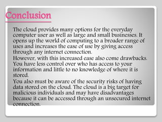 Conclusion
The cloud provides many options for the everyday
computer user as well as large and small businesses. It
opens up the world of computing to a broader range of
uses and increases the ease of use by giving access
through any internet connection.
However, with this increased ease also come drawbacks.
You have less control over who has access to your
information and little to no knowledge of where it is
stored.
You also must be aware of the security risks of having
data stored on the cloud. The cloud is a big target for
malicious individuals and may have disadvantages
because it can be accessed through an unsecured internet
connection.
 
