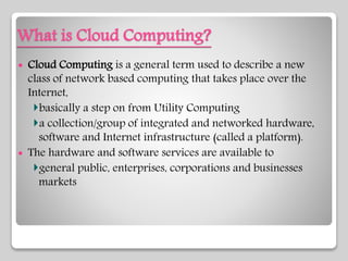 What is Cloud Computing?
 Cloud Computing is a general term used to describe a new
class of network based computing that takes place over the
Internet,
basically a step on from Utility Computing
a collection/group of integrated and networked hardware,
software and Internet infrastructure (called a platform).
 The hardware and software services are available to
general public, enterprises, corporations and businesses
markets
 
