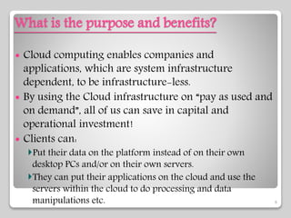 What is the purpose and benefits?
 Cloud computing enables companies and
applications, which are system infrastructure
dependent, to be infrastructure-less.
 By using the Cloud infrastructure on “pay as used and
on demand”, all of us can save in capital and
operational investment!
 Clients can:
Put their data on the platform instead of on their own
desktop PCs and/or on their own servers.
They can put their applications on the cloud and use the
servers within the cloud to do processing and data
manipulations etc. 6
 