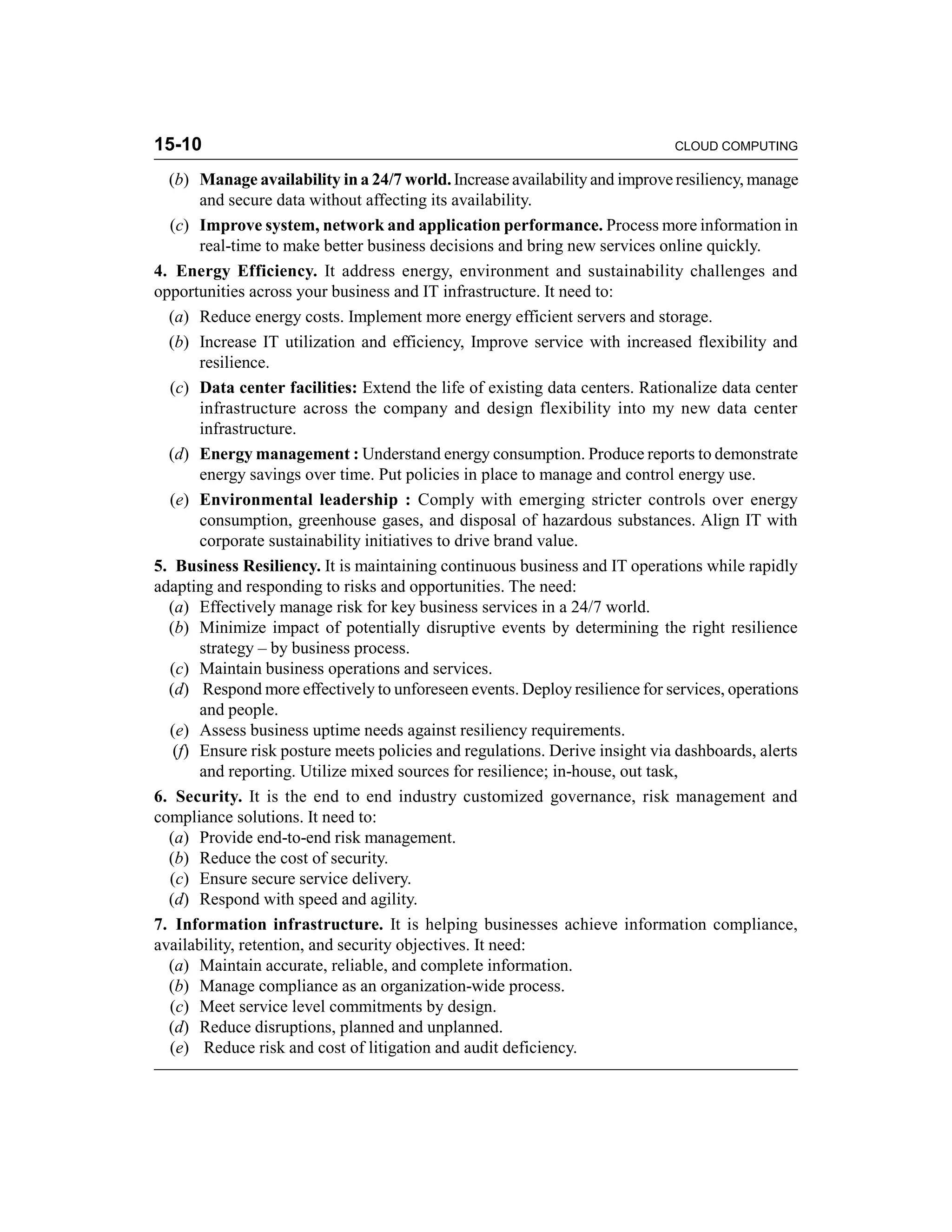 15-10 CLOUD COMPUTING 
(b) Manage availability in a 24/7 world. Increase availability and improve resiliency, manage 
and secure data without affecting its availability. 
(c) Improve system, network and application performance. Process more information in 
real-time to make better business decisions and bring new services online quickly. 
4. Energy Efficiency. It address energy, environment and sustainability challenges and 
opportunities across your business and IT infrastructure. It need to: 
(a) Reduce energy costs. Implement more energy efficient servers and storage. 
(b) Increase IT utilization and efficiency, Improve service with increased flexibility and 
resilience. 
(c) Data center facilities: Extend the life of existing data centers. Rationalize data center 
infrastructure across the company and design flexibility into my new data center 
infrastructure. 
(d) Energy management : Understand energy consumption. Produce reports to demonstrate 
energy savings over time. Put policies in place to manage and control energy use. 
(e) Environmental leadership : Comply with emerging stricter controls over energy 
consumption, greenhouse gases, and disposal of hazardous substances. Align IT with 
corporate sustainability initiatives to drive brand value. 
5. Business Resiliency. It is maintaining continuous business and IT operations while rapidly 
adapting and responding to risks and opportunities. The need: 
(a) Effectively manage risk for key business services in a 24/7 world. 
(b) Minimize impact of potentially disruptive events by determining the right resilience 
strategy – by business process. 
(c) Maintain business operations and services. 
(d) Respond more effectively to unforeseen events. Deploy resilience for services, operations 
and people. 
(e) Assess business uptime needs against resiliency requirements. 
(f) Ensure risk posture meets policies and regulations. Derive insight via dashboards, alerts 
and reporting. Utilize mixed sources for resilience; in-house, out task, 
6. Security. It is the end to end industry customized governance, risk management and 
compliance solutions. It need to: 
(a) Provide end-to-end risk management. 
(b) Reduce the cost of security. 
(c) Ensure secure service delivery. 
(d) Respond with speed and agility. 
7. Information infrastructure. It is helping businesses achieve information compliance, 
availability, retention, and security objectives. It need: 
(a) Maintain accurate, reliable, and complete information. 
(b) Manage compliance as an organization-wide process. 
(c) Meet service level commitments by design. 
(d) Reduce disruptions, planned and unplanned. 
(e) Reduce risk and cost of litigation and audit deficiency. 
 