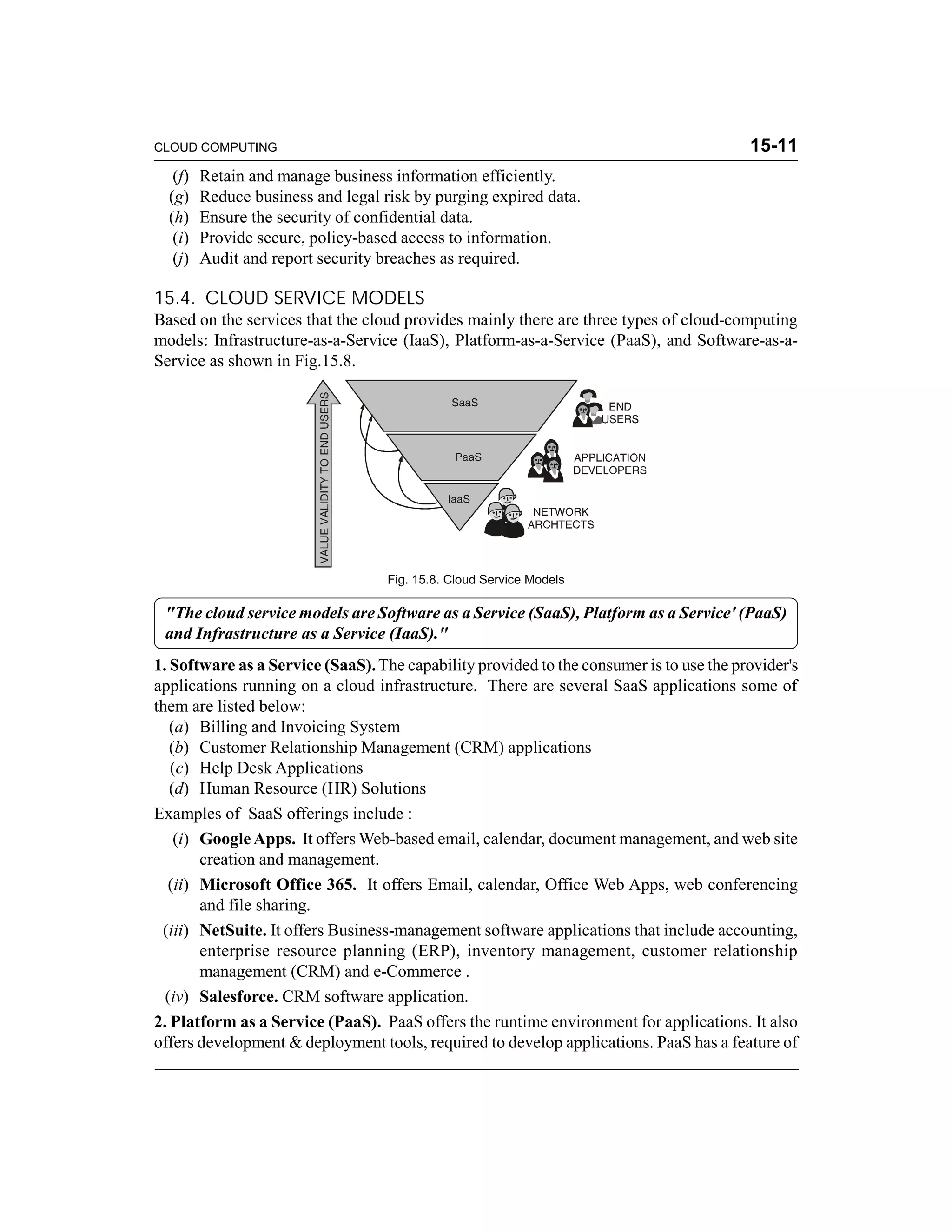 CLOUD COMPUTING 15-11 
(f) Retain and manage business information efficiently. 
(g) Reduce business and legal risk by purging expired data. 
(h) Ensure the security of confidential data. 
(i) Provide secure, policy-based access to information. 
(j) Audit and report security breaches as required. 
15.4. CLOUD SERVICE MODELS 
Based on the services that the cloud provides mainly there are three types of cloud-computing 
models: Infrastructure-as-a-Service (IaaS), Platform-as-a-Service (PaaS), and Software-as-a- 
Service as shown in Fig.15.8. 
Fig. 15.8. Cloud Service Models 
"The cloud service models are Software as a Service (SaaS), Platform as a Service' (PaaS) 
and Infrastructure as a Service (IaaS)." 
1. Software as a Service (SaaS). The capability provided to the consumer is to use the provider's 
applications running on a cloud infrastructure. There are several SaaS applications some of 
them are listed below: 
(a) Billing and Invoicing System 
(b) Customer Relationship Management (CRM) applications 
(c) Help Desk Applications 
(d) Human Resource (HR) Solutions 
Examples of SaaS offerings include : 
(i) Google Apps. It offers Web-based email, calendar, document management, and web site 
creation and management. 
(ii) Microsoft Office 365. It offers Email, calendar, Office Web Apps, web conferencing 
and file sharing. 
(iii) NetSuite. It offers Business-management software applications that include accounting, 
enterprise resource planning (ERP), inventory management, customer relationship 
management (CRM) and e-Commerce . 
(iv) Salesforce. CRM software application. 
2. Platform as a Service (PaaS). PaaS offers the runtime environment for applications. It also 
offers development & deployment tools, required to develop applications. PaaS has a feature of 
 