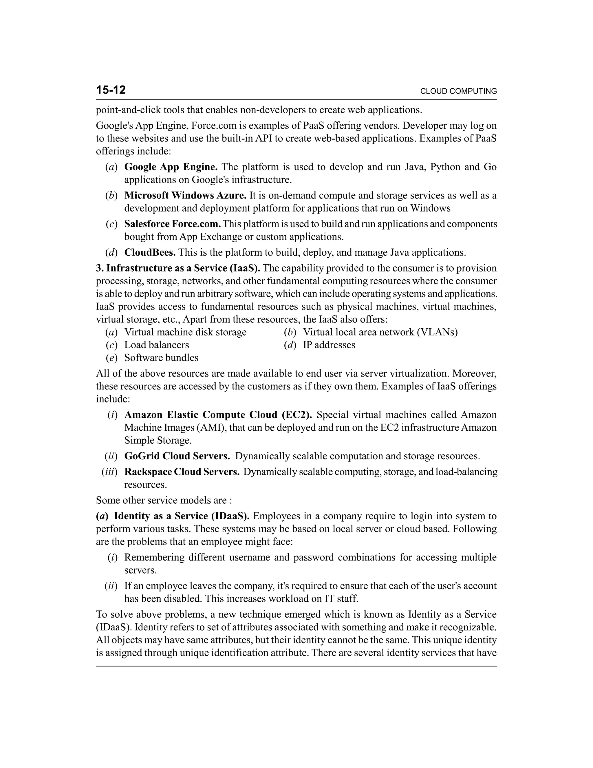 15-12 CLOUD COMPUTING 
point-and-click tools that enables non-developers to create web applications. 
Google's App Engine, Force.com is examples of PaaS offering vendors. Developer may log on 
to these websites and use the built-in API to create web-based applications. Examples of PaaS 
offerings include: 
(a) Google App Engine. The platform is used to develop and run Java, Python and Go 
applications on Google's infrastructure. 
(b) Microsoft Windows Azure. It is on-demand compute and storage services as well as a 
development and deployment platform for applications that run on Windows 
(c) Salesforce Force.com. This platform is used to build and run applications and components 
bought from App Exchange or custom applications. 
(d) CloudBees. This is the platform to build, deploy, and manage Java applications. 
3. Infrastructure as a Service (IaaS). The capability provided to the consumer is to provision 
processing, storage, networks, and other fundamental computing resources where the consumer 
is able to deploy and run arbitrary software, which can include operating systems and applications. 
IaaS provides access to fundamental resources such as physical machines, virtual machines, 
virtual storage, etc., Apart from these resources, the IaaS also offers: 
(a) Virtual machine disk storage (b) Virtual local area network (VLANs) 
(c) Load balancers (d) IP addresses 
(e) Software bundles 
All of the above resources are made available to end user via server virtualization. Moreover, 
these resources are accessed by the customers as if they own them. Examples of IaaS offerings 
include: 
(i) Amazon Elastic Compute Cloud (EC2). Special virtual machines called Amazon 
Machine Images (AMI), that can be deployed and run on the EC2 infrastructure Amazon 
Simple Storage. 
(ii) GoGrid Cloud Servers. Dynamically scalable computation and storage resources. 
(iii) Rackspace Cloud Servers. Dynamically scalable computing, storage, and load-balancing 
resources. 
Some other service models are : 
(a) Identity as a Service (IDaaS). Employees in a company require to login into system to 
perform various tasks. These systems may be based on local server or cloud based. Following 
are the problems that an employee might face: 
(i) Remembering different username and password combinations for accessing multiple 
servers. 
(ii) If an employee leaves the company, it's required to ensure that each of the user's account 
has been disabled. This increases workload on IT staff. 
To solve above problems, a new technique emerged which is known as Identity as a Service 
(IDaaS). Identity refers to set of attributes associated with something and make it recognizable. 
All objects may have same attributes, but their identity cannot be the same. This unique identity 
is assigned through unique identification attribute. There are several identity services that have 
 