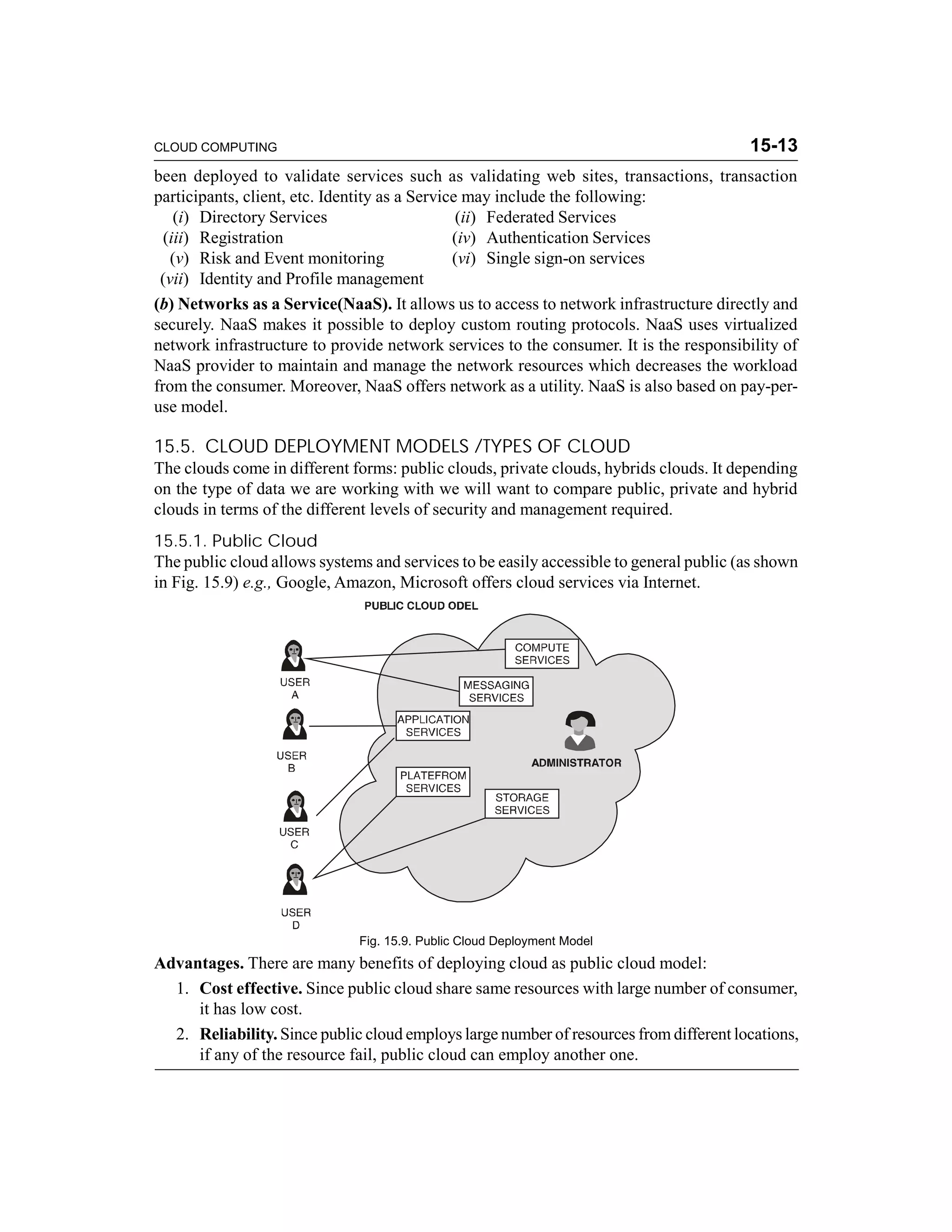 CLOUD COMPUTING 15-13 
been deployed to validate services such as validating web sites, transactions, transaction 
participants, client, etc. Identity as a Service may include the following: 
(i) Directory Services (ii) Federated Services 
(iii) Registration (iv) Authentication Services 
(v) Risk and Event monitoring (vi) Single sign-on services 
(vii) Identity and Profile management 
(b) Networks as a Service(NaaS). It allows us to access to network infrastructure directly and 
securely. NaaS makes it possible to deploy custom routing protocols. NaaS uses virtualized 
network infrastructure to provide network services to the consumer. It is the responsibility of 
NaaS provider to maintain and manage the network resources which decreases the workload 
from the consumer. Moreover, NaaS offers network as a utility. NaaS is also based on pay-per-use 
model. 
15.5. CLOUD DEPLOYMENT MODELS /TYPES OF CLOUD 
The clouds come in different forms: public clouds, private clouds, hybrids clouds. It depending 
on the type of data we are working with we will want to compare public, private and hybrid 
clouds in terms of the different levels of security and management required. 
15.5.1. Public Cloud 
The public cloud allows systems and services to be easily accessible to general public (as shown 
in Fig. 15.9) e.g., Google, Amazon, Microsoft offers cloud services via Internet. 
Fig. 15.9. Public Cloud Deployment Model 
Advantages. There are many benefits of deploying cloud as public cloud model: 
1. Cost effective. Since public cloud share same resources with large number of consumer, 
it has low cost. 
2. Reliability. Since public cloud employs large number of resources from different locations, 
if any of the resource fail, public cloud can employ another one. 
 