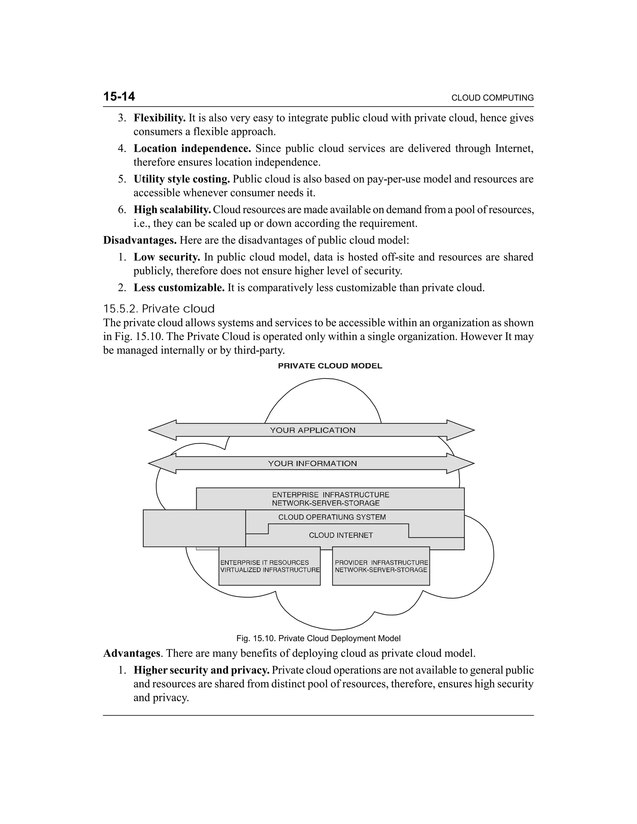 15-14 CLOUD COMPUTING 
3. Flexibility. It is also very easy to integrate public cloud with private cloud, hence gives 
consumers a flexible approach. 
4. Location independence. Since public cloud services are delivered through Internet, 
therefore ensures location independence. 
5. Utility style costing. Public cloud is also based on pay-per-use model and resources are 
accessible whenever consumer needs it. 
6. High scalability. Cloud resources are made available on demand from a pool of resources, 
i.e., they can be scaled up or down according the requirement. 
Disadvantages. Here are the disadvantages of public cloud model: 
1. Low security. In public cloud model, data is hosted off-site and resources are shared 
publicly, therefore does not ensure higher level of security. 
2. Less customizable. It is comparatively less customizable than private cloud. 
15.5.2. Private cloud 
The private cloud allows systems and services to be accessible within an organization as shown 
in Fig. 15.10. The Private Cloud is operated only within a single organization. However It may 
be managed internally or by third-party. 
Fig. 15.10. Private Cloud Deployment Model 
Advantages. There are many benefits of deploying cloud as private cloud model. 
1. Higher security and privacy. Private cloud operations are not available to general public 
and resources are shared from distinct pool of resources, therefore, ensures high security 
and privacy. 
 