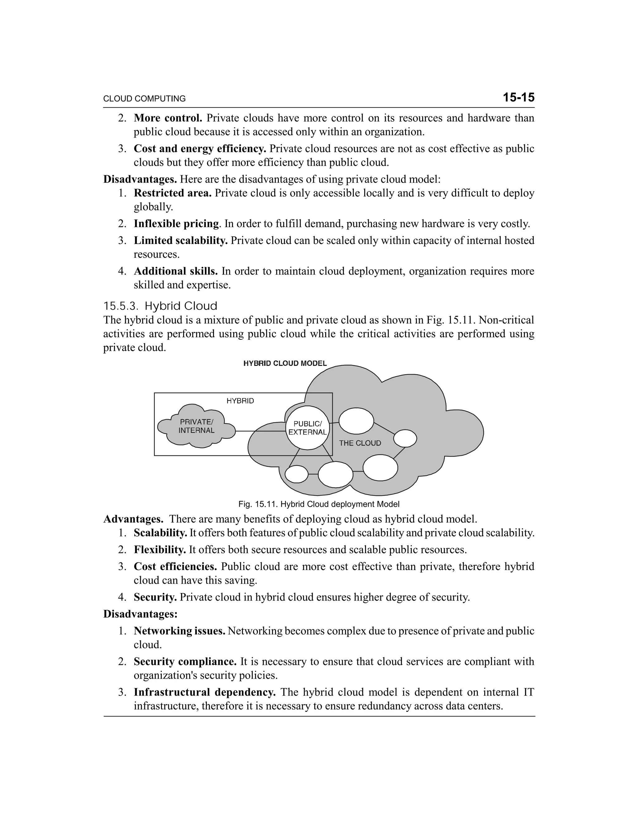 CLOUD COMPUTING 15-15 
2. More control. Private clouds have more control on its resources and hardware than 
public cloud because it is accessed only within an organization. 
3. Cost and energy efficiency. Private cloud resources are not as cost effective as public 
clouds but they offer more efficiency than public cloud. 
Disadvantages. Here are the disadvantages of using private cloud model: 
1. Restricted area. Private cloud is only accessible locally and is very difficult to deploy 
globally. 
2. Inflexible pricing. In order to fulfill demand, purchasing new hardware is very costly. 
3. Limited scalability. Private cloud can be scaled only within capacity of internal hosted 
resources. 
4. Additional skills. In order to maintain cloud deployment, organization requires more 
skilled and expertise. 
15.5.3. Hybrid Cloud 
The hybrid cloud is a mixture of public and private cloud as shown in Fig. 15.11. Non-critical 
activities are performed using public cloud while the critical activities are performed using 
private cloud. 
Fig. 15.11. Hybrid Cloud deployment Model 
Advantages. There are many benefits of deploying cloud as hybrid cloud model. 
1. Scalability. It offers both features of public cloud scalability and private cloud scalability. 
2. Flexibility. It offers both secure resources and scalable public resources. 
3. Cost efficiencies. Public cloud are more cost effective than private, therefore hybrid 
cloud can have this saving. 
4. Security. Private cloud in hybrid cloud ensures higher degree of security. 
Disadvantages: 
1. Networking issues. Networking becomes complex due to presence of private and public 
cloud. 
2. Security compliance. It is necessary to ensure that cloud services are compliant with 
organization's security policies. 
3. Infrastructural dependency. The hybrid cloud model is dependent on internal IT 
infrastructure, therefore it is necessary to ensure redundancy across data centers. 
 