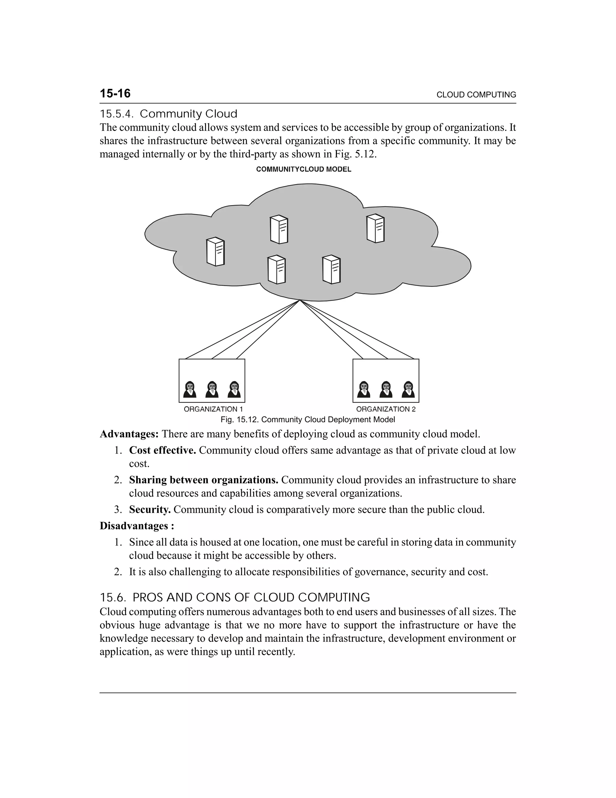 15-16 CLOUD COMPUTING 
15.5.4. Community Cloud 
The community cloud allows system and services to be accessible by group of organizations. It 
shares the infrastructure between several organizations from a specific community. It may be 
managed internally or by the third-party as shown in Fig. 5.12. 
Fig. 15.12. Community Cloud Deployment Model 
Advantages: There are many benefits of deploying cloud as community cloud model. 
1. Cost effective. Community cloud offers same advantage as that of private cloud at low 
cost. 
2. Sharing between organizations. Community cloud provides an infrastructure to share 
cloud resources and capabilities among several organizations. 
3. Security. Community cloud is comparatively more secure than the public cloud. 
Disadvantages : 
1. Since all data is housed at one location, one must be careful in storing data in community 
cloud because it might be accessible by others. 
2. It is also challenging to allocate responsibilities of governance, security and cost. 
15.6. PROS AND CONS OF CLOUD COMPUTING 
Cloud computing offers numerous advantages both to end users and businesses of all sizes. The 
obvious huge advantage is that we no more have to support the infrastructure or have the 
knowledge necessary to develop and maintain the infrastructure, development environment or 
application, as were things up until recently. 
 
