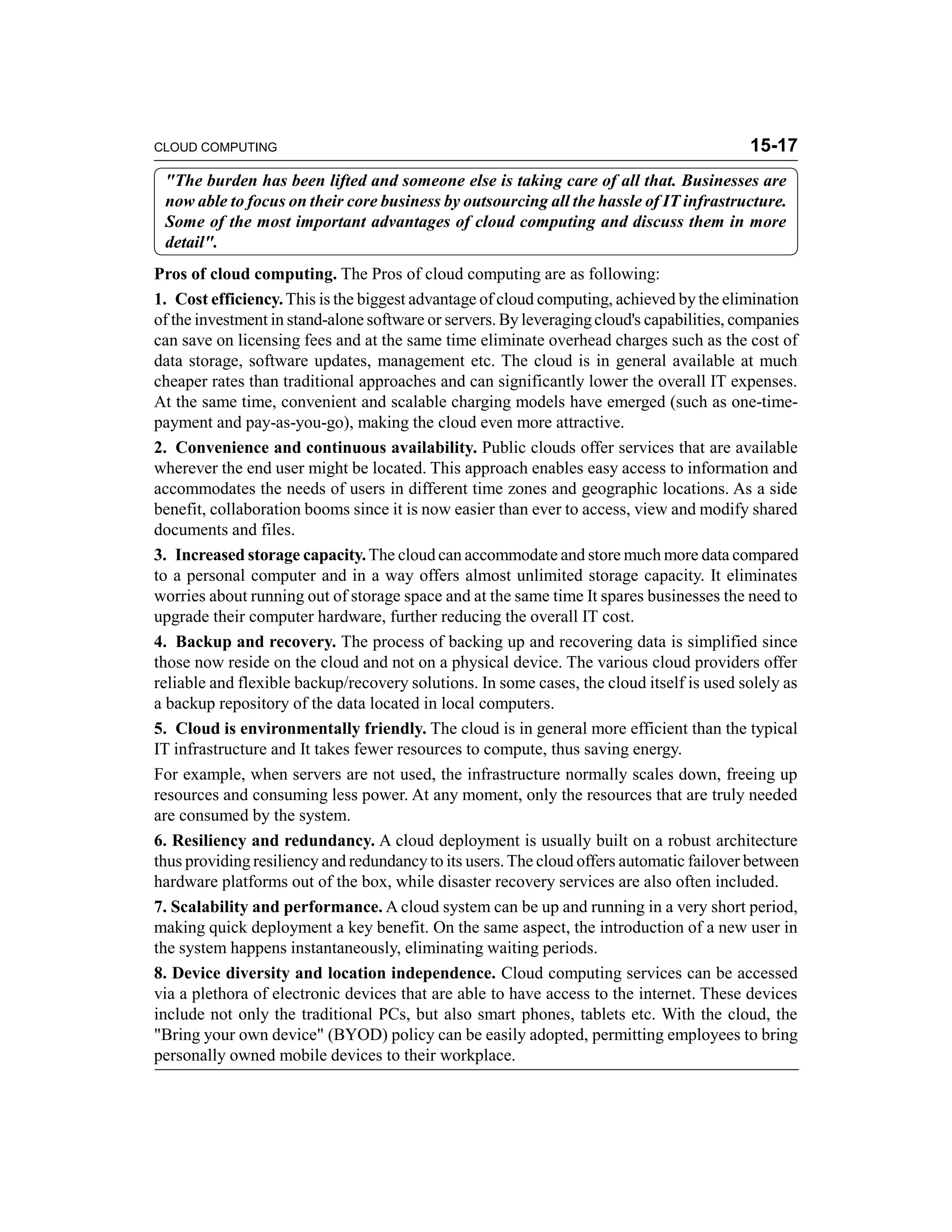 CLOUD COMPUTING 15-17 
"The burden has been lifted and someone else is taking care of all that. Businesses are 
now able to focus on their core business by outsourcing all the hassle of IT infrastructure. 
Some of the most important advantages of cloud computing and discuss them in more 
detail". 
Pros of cloud computing. The Pros of cloud computing are as following: 
1. Cost efficiency. This is the biggest advantage of cloud computing, achieved by the elimination 
of the investment in stand-alone software or servers. By leveraging cloud's capabilities, companies 
can save on licensing fees and at the same time eliminate overhead charges such as the cost of 
data storage, software updates, management etc. The cloud is in general available at much 
cheaper rates than traditional approaches and can significantly lower the overall IT expenses. 
At the same time, convenient and scalable charging models have emerged (such as one-time-payment 
and pay-as-you-go), making the cloud even more attractive. 
2. Convenience and continuous availability. Public clouds offer services that are available 
wherever the end user might be located. This approach enables easy access to information and 
accommodates the needs of users in different time zones and geographic locations. As a side 
benefit, collaboration booms since it is now easier than ever to access, view and modify shared 
documents and files. 
3. Increased storage capacity. The cloud can accommodate and store much more data compared 
to a personal computer and in a way offers almost unlimited storage capacity. It eliminates 
worries about running out of storage space and at the same time It spares businesses the need to 
upgrade their computer hardware, further reducing the overall IT cost. 
4. Backup and recovery. The process of backing up and recovering data is simplified since 
those now reside on the cloud and not on a physical device. The various cloud providers offer 
reliable and flexible backup/recovery solutions. In some cases, the cloud itself is used solely as 
a backup repository of the data located in local computers. 
5. Cloud is environmentally friendly. The cloud is in general more efficient than the typical 
IT infrastructure and It takes fewer resources to compute, thus saving energy. 
For example, when servers are not used, the infrastructure normally scales down, freeing up 
resources and consuming less power. At any moment, only the resources that are truly needed 
are consumed by the system. 
6. Resiliency and redundancy. A cloud deployment is usually built on a robust architecture 
thus providing resiliency and redundancy to its users. The cloud offers automatic failover between 
hardware platforms out of the box, while disaster recovery services are also often included. 
7. Scalability and performance. A cloud system can be up and running in a very short period, 
making quick deployment a key benefit. On the same aspect, the introduction of a new user in 
the system happens instantaneously, eliminating waiting periods. 
8. Device diversity and location independence. Cloud computing services can be accessed 
via a plethora of electronic devices that are able to have access to the internet. These devices 
include not only the traditional PCs, but also smart phones, tablets etc. With the cloud, the 
"Bring your own device" (BYOD) policy can be easily adopted, permitting employees to bring 
personally owned mobile devices to their workplace. 
 