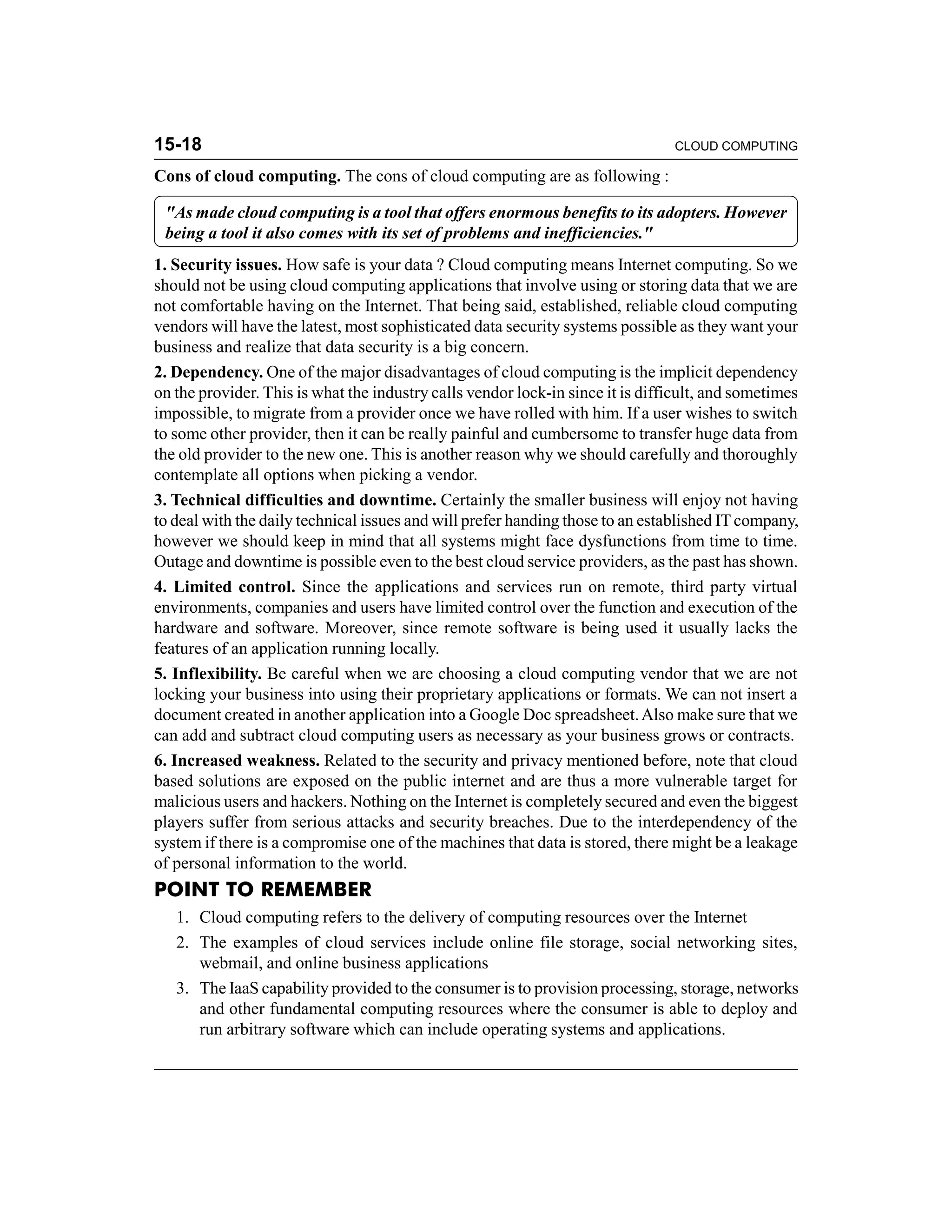 15-18 CLOUD COMPUTING 
Cons of cloud computing. The cons of cloud computing are as following : 
"As made cloud computing is a tool that offers enormous benefits to its adopters. However 
being a tool it also comes with its set of problems and inefficiencies." 
1. Security issues. How safe is your data ? Cloud computing means Internet computing. So we 
should not be using cloud computing applications that involve using or storing data that we are 
not comfortable having on the Internet. That being said, established, reliable cloud computing 
vendors will have the latest, most sophisticated data security systems possible as they want your 
business and realize that data security is a big concern. 
2. Dependency. One of the major disadvantages of cloud computing is the implicit dependency 
on the provider. This is what the industry calls vendor lock-in since it is difficult, and sometimes 
impossible, to migrate from a provider once we have rolled with him. If a user wishes to switch 
to some other provider, then it can be really painful and cumbersome to transfer huge data from 
the old provider to the new one. This is another reason why we should carefully and thoroughly 
contemplate all options when picking a vendor. 
3. Technical difficulties and downtime. Certainly the smaller business will enjoy not having 
to deal with the daily technical issues and will prefer handing those to an established IT company, 
however we should keep in mind that all systems might face dysfunctions from time to time. 
Outage and downtime is possible even to the best cloud service providers, as the past has shown. 
4. Limited control. Since the applications and services run on remote, third party virtual 
environments, companies and users have limited control over the function and execution of the 
hardware and software. Moreover, since remote software is being used it usually lacks the 
features of an application running locally. 
5. Inflexibility. Be careful when we are choosing a cloud computing vendor that we are not 
locking your business into using their proprietary applications or formats. We can not insert a 
document created in another application into a Google Doc spreadsheet. Also make sure that we 
can add and subtract cloud computing users as necessary as your business grows or contracts. 
6. Increased weakness. Related to the security and privacy mentioned before, note that cloud 
based solutions are exposed on the public internet and are thus a more vulnerable target for 
malicious users and hackers. Nothing on the Internet is completely secured and even the biggest 
players suffer from serious attacks and security breaches. Due to the interdependency of the 
system if there is a compromise one of the machines that data is stored, there might be a leakage 
of personal information to the world. 
POINT TO REMEMBER 
1. Cloud computing refers to the delivery of computing resources over the Internet 
2. The examples of cloud services include online file storage, social networking sites, 
webmail, and online business applications 
3. The IaaS capability provided to the consumer is to provision processing, storage, networks 
and other fundamental computing resources where the consumer is able to deploy and 
run arbitrary software which can include operating systems and applications. 
 