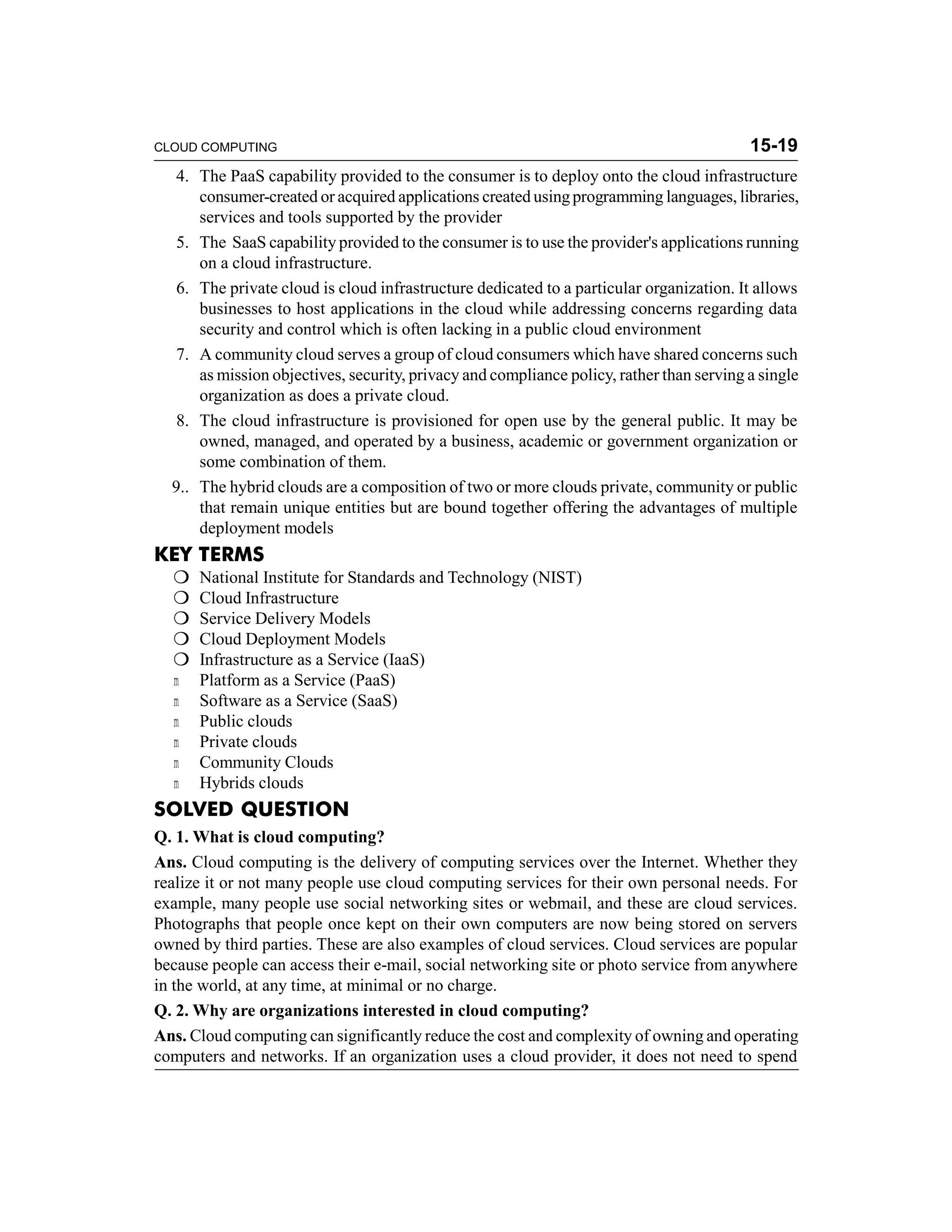 CLOUD COMPUTING 15-19 
4. The PaaS capability provided to the consumer is to deploy onto the cloud infrastructure 
consumer-created or acquired applications created using programming languages, libraries, 
services and tools supported by the provider 
5. The SaaS capability provided to the consumer is to use the provider's applications running 
on a cloud infrastructure. 
6. The private cloud is cloud infrastructure dedicated to a particular organization. It allows 
businesses to host applications in the cloud while addressing concerns regarding data 
security and control which is often lacking in a public cloud environment 
7. A community cloud serves a group of cloud consumers which have shared concerns such 
as mission objectives, security, privacy and compliance policy, rather than serving a single 
organization as does a private cloud. 
8. The cloud infrastructure is provisioned for open use by the general public. It may be 
owned, managed, and operated by a business, academic or government organization or 
some combination of them. 
9.. The hybrid clouds are a composition of two or more clouds private, community or public 
that remain unique entities but are bound together offering the advantages of multiple 
deployment models 
KEY TERMS 
 National Institute for Standards and Technology (NIST) 
 Cloud Infrastructure 
 Service Delivery Models 
 Cloud Deployment Models 
 Infrastructure as a Service (IaaS) 
m Platform as a Service (PaaS) 
m Software as a Service (SaaS) 
m Public clouds 
m Private clouds 
m Community Clouds 
m Hybrids clouds 
SOLVED QUESTION 
Q. 1. What is cloud computing? 
Ans. Cloud computing is the delivery of computing services over the Internet. Whether they 
realize it or not many people use cloud computing services for their own personal needs. For 
example, many people use social networking sites or webmail, and these are cloud services. 
Photographs that people once kept on their own computers are now being stored on servers 
owned by third parties. These are also examples of cloud services. Cloud services are popular 
because people can access their e-mail, social networking site or photo service from anywhere 
in the world, at any time, at minimal or no charge. 
Q. 2. Why are organizations interested in cloud computing? 
Ans. Cloud computing can significantly reduce the cost and complexity of owning and operating 
computers and networks. If an organization uses a cloud provider, it does not need to spend 
 