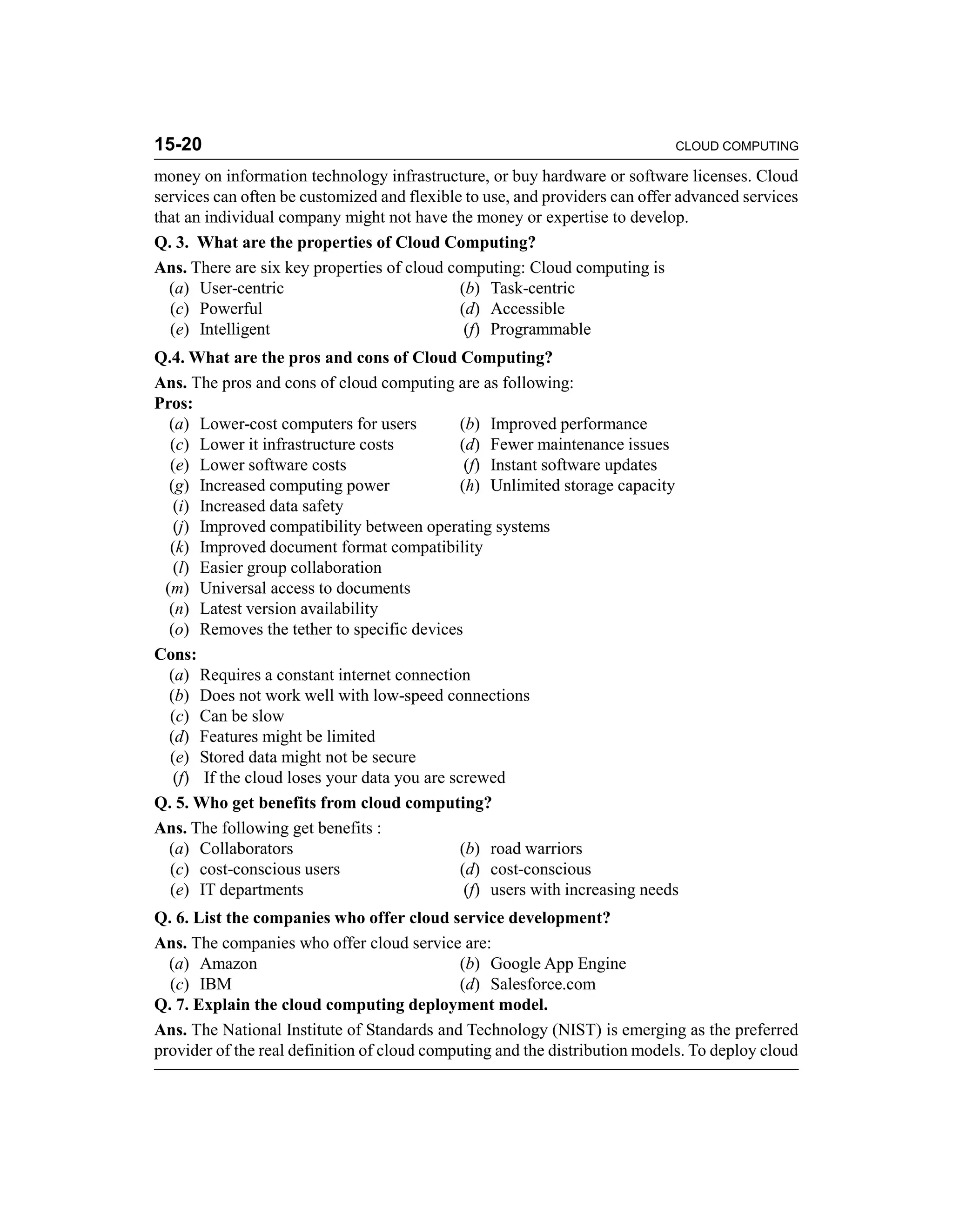 15-20 CLOUD COMPUTING 
money on information technology infrastructure, or buy hardware or software licenses. Cloud 
services can often be customized and flexible to use, and providers can offer advanced services 
that an individual company might not have the money or expertise to develop. 
Q. 3. What are the properties of Cloud Computing? 
Ans. There are six key properties of cloud computing: Cloud computing is 
(a) User-centric (b) Task-centric 
(c) Powerful (d) Accessible 
(e) Intelligent (f) Programmable 
Q.4. What are the pros and cons of Cloud Computing? 
Ans. The pros and cons of cloud computing are as following: 
Pros: 
(a) Lower-cost computers for users (b) Improved performance 
(c) Lower it infrastructure costs (d) Fewer maintenance issues 
(e) Lower software costs (f) Instant software updates 
(g) Increased computing power (h) Unlimited storage capacity 
(i) Increased data safety 
(j) Improved compatibility between operating systems 
(k) Improved document format compatibility 
(l) Easier group collaboration 
(m) Universal access to documents 
(n) Latest version availability 
(o) Removes the tether to specific devices 
Cons: 
(a) Requires a constant internet connection 
(b) Does not work well with low-speed connections 
(c) Can be slow 
(d) Features might be limited 
(e) Stored data might not be secure 
(f) If the cloud loses your data you are screwed 
Q. 5. Who get benefits from cloud computing? 
Ans. The following get benefits : 
(a) Collaborators (b) road warriors 
(c) cost-conscious users (d) cost-conscious 
(e) IT departments (f) users with increasing needs 
Q. 6. List the companies who offer cloud service development? 
Ans. The companies who offer cloud service are: 
(a) Amazon (b) Google App Engine 
(c) IBM (d) Salesforce.com 
Q. 7. Explain the cloud computing deployment model. 
Ans. The National Institute of Standards and Technology (NIST) is emerging as the preferred 
provider of the real definition of cloud computing and the distribution models. To deploy cloud 
 