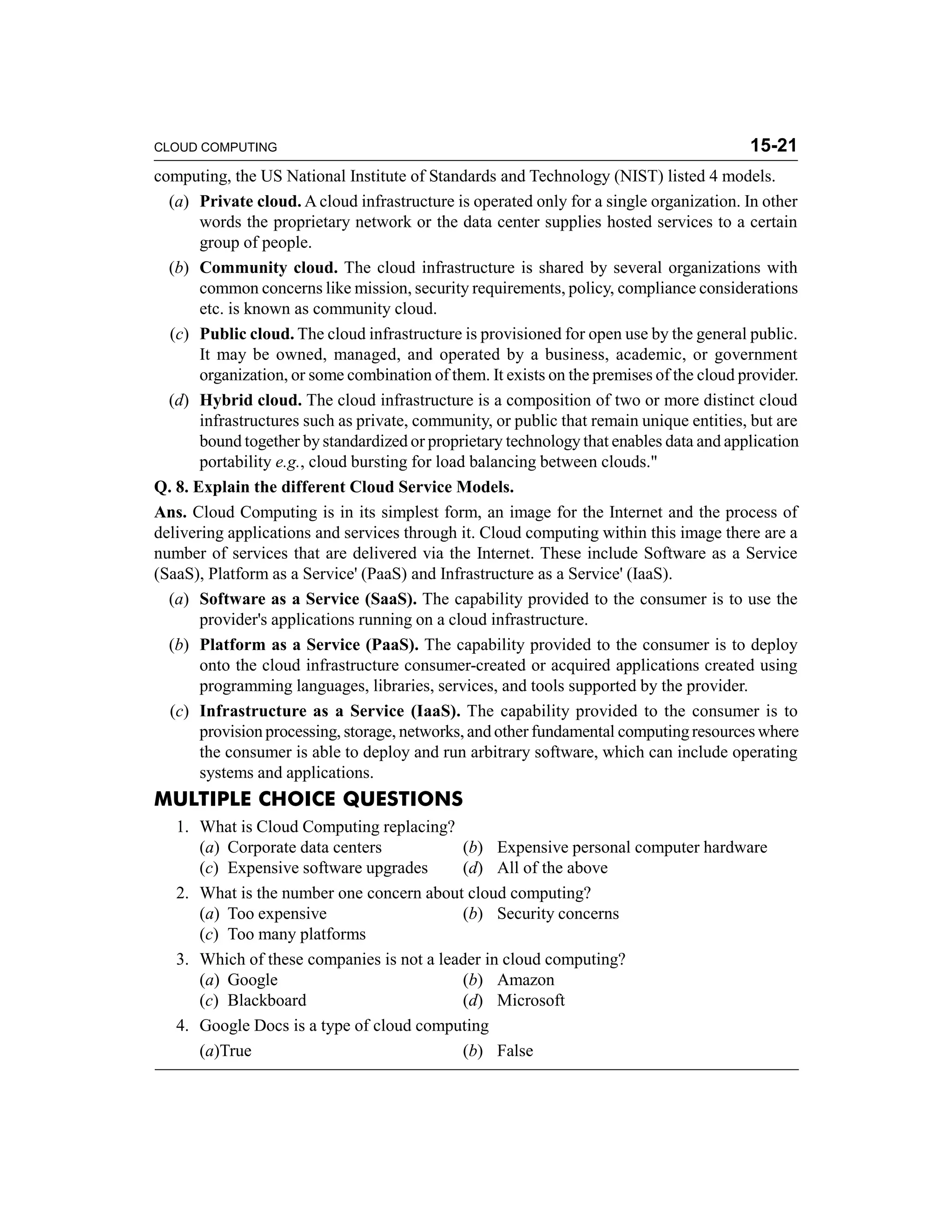 CLOUD COMPUTING 15-21 
computing, the US National Institute of Standards and Technology (NIST) listed 4 models. 
(a) Private cloud. A cloud infrastructure is operated only for a single organization. In other 
words the proprietary network or the data center supplies hosted services to a certain 
group of people. 
(b) Community cloud. The cloud infrastructure is shared by several organizations with 
common concerns like mission, security requirements, policy, compliance considerations 
etc. is known as community cloud. 
(c) Public cloud. The cloud infrastructure is provisioned for open use by the general public. 
It may be owned, managed, and operated by a business, academic, or government 
organization, or some combination of them. It exists on the premises of the cloud provider. 
(d) Hybrid cloud. The cloud infrastructure is a composition of two or more distinct cloud 
infrastructures such as private, community, or public that remain unique entities, but are 
bound together by standardized or proprietary technology that enables data and application 
portability e.g., cloud bursting for load balancing between clouds." 
Q. 8. Explain the different Cloud Service Models. 
Ans. Cloud Computing is in its simplest form, an image for the Internet and the process of 
delivering applications and services through it. Cloud computing within this image there are a 
number of services that are delivered via the Internet. These include Software as a Service 
(SaaS), Platform as a Service' (PaaS) and Infrastructure as a Service' (IaaS). 
(a) Software as a Service (SaaS). The capability provided to the consumer is to use the 
provider's applications running on a cloud infrastructure. 
(b) Platform as a Service (PaaS). The capability provided to the consumer is to deploy 
onto the cloud infrastructure consumer-created or acquired applications created using 
programming languages, libraries, services, and tools supported by the provider. 
(c) Infrastructure as a Service (IaaS). The capability provided to the consumer is to 
provision processing, storage, networks, and other fundamental computing resources where 
the consumer is able to deploy and run arbitrary software, which can include operating 
systems and applications. 
MULTIPLE CHOICE QUESTIONS 
1. What is Cloud Computing replacing? 
(a) Corporate data centers (b) Expensive personal computer hardware 
(c) Expensive software upgrades (d) All of the above 
2. What is the number one concern about cloud computing? 
(a) Too expensive (b) Security concerns 
(c) Too many platforms 
3. Which of these companies is not a leader in cloud computing? 
(a) Google (b) Amazon 
(c) Blackboard (d) Microsoft 
4. Google Docs is a type of cloud computing 
(a)True (b) False 
 