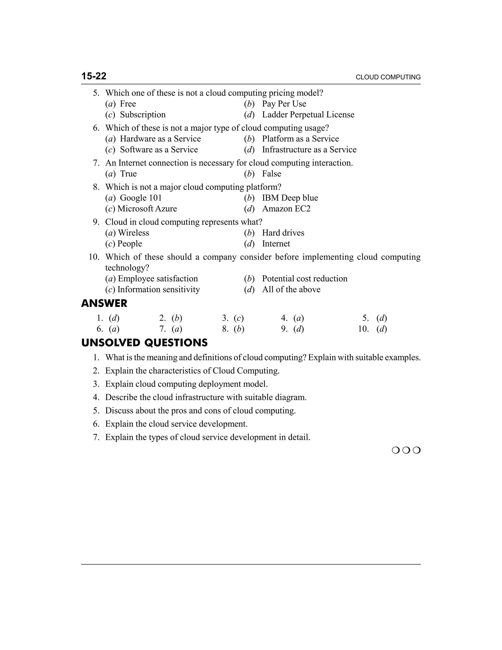 15-22 CLOUD COMPUTING 
5. Which one of these is not a cloud computing pricing model? 
(a) Free (b) Pay Per Use 
(c) Subscription (d) Ladder Perpetual License 
6. Which of these is not a major type of cloud computing usage? 
(a) Hardware as a Service (b) Platform as a Service 
(c) Software as a Service (d) Infrastructure as a Service 
7. An Internet connection is necessary for cloud computing interaction. 
(a) True (b) False 
8. Which is not a major cloud computing platform? 
(a) Google 101 (b) IBM Deep blue 
(c) Microsoft Azure (d) Amazon EC2 
9. Cloud in cloud computing represents what? 
(a) Wireless (b) Hard drives 
(c) People (d) Internet 
10. Which of these should a company consider before implementing cloud computing 
technology? 
(a) Employee satisfaction (b) Potential cost reduction 
(c) Information sensitivity (d) All of the above 
ANSWER 
1. (d) 2. (b) 3. (c) 4. (a) 5. (d) 
6. (a) 7. (a) 8. (b) 9. (d) 10. (d) 
UNSOLVED QUESTIONS 
1. What is the meaning and definitions of cloud computing? Explain with suitable examples. 
2. Explain the characteristics of Cloud Computing. 
3. Explain cloud computing deployment model. 
4. Describe the cloud infrastructure with suitable diagram. 
5. Discuss about the pros and cons of cloud computing. 
6. Explain the cloud service development. 
7. Explain the types of cloud service development in detail. 
 

