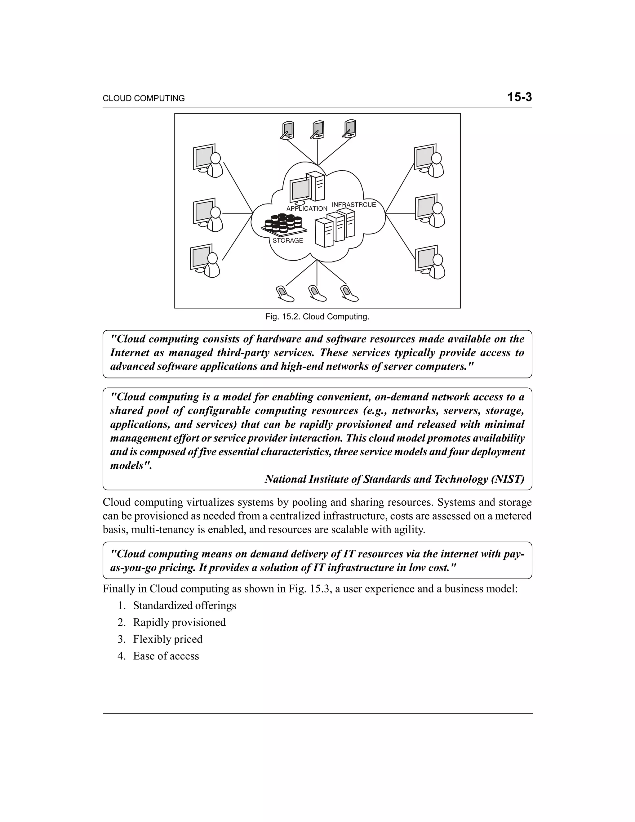 CLOUD COMPUTING 15-3 
Fig. 15.2. Cloud Computing. 
"Cloud computing consists of hardware and software resources made available on the 
Internet as managed third-party services. These services typically provide access to 
advanced software applications and high-end networks of server computers." 
"Cloud computing is a model for enabling convenient, on-demand network access to a 
shared pool of configurable computing resources (e.g., networks, servers, storage, 
applications, and services) that can be rapidly provisioned and released with minimal 
management effort or service provider interaction. This cloud model promotes availability 
and is composed of five essential characteristics, three service models and four deployment 
models". 
National Institute of Standards and Technology (NIST) 
Cloud computing virtualizes systems by pooling and sharing resources. Systems and storage 
can be provisioned as needed from a centralized infrastructure, costs are assessed on a metered 
basis, multi-tenancy is enabled, and resources are scalable with agility. 
"Cloud computing means on demand delivery of IT resources via the internet with pay-as- 
you-go pricing. It provides a solution of IT infrastructure in low cost." 
Finally in Cloud computing as shown in Fig. 15.3, a user experience and a business model: 
1. Standardized offerings 
2. Rapidly provisioned 
3. Flexibly priced 
4. Ease of access 
 