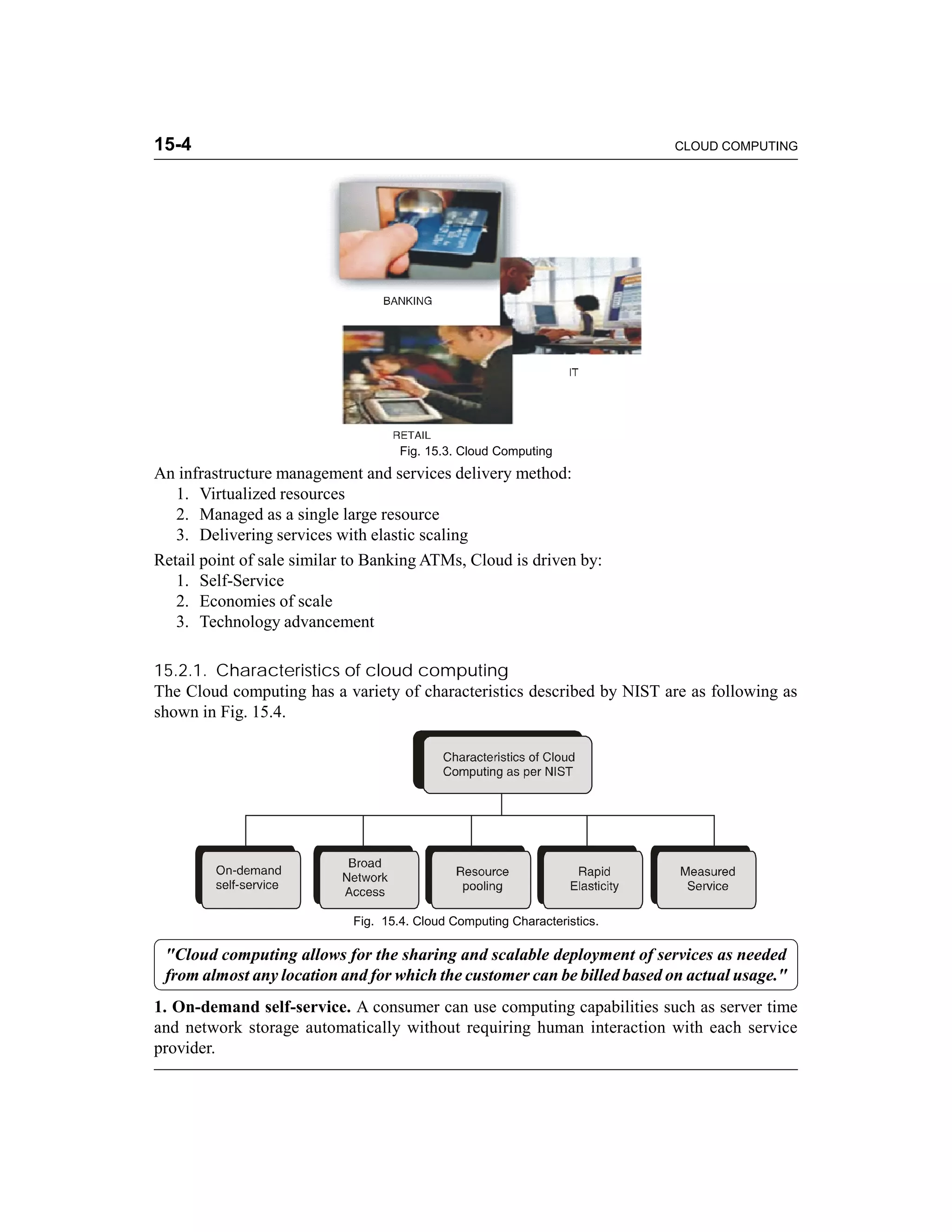 15-4 CLOUD COMPUTING 
Fig. 15.3. Cloud Computing 
An infrastructure management and services delivery method: 
1. Virtualized resources 
2. Managed as a single large resource 
3. Delivering services with elastic scaling 
Retail point of sale similar to Banking ATMs, Cloud is driven by: 
1. Self-Service 
2. Economies of scale 
3. Technology advancement 
15.2.1. Characteristics of cloud computing 
The Cloud computing has a variety of characteristics described by NIST are as following as 
shown in Fig. 15.4. 
Fig. 15.4. Cloud Computing Characteristics. 
"Cloud computing allows for the sharing and scalable deployment of services as needed 
from almost any location and for which the customer can be billed based on actual usage." 
1. On-demand self-service. A consumer can use computing capabilities such as server time 
and network storage automatically without requiring human interaction with each service 
provider. 
 