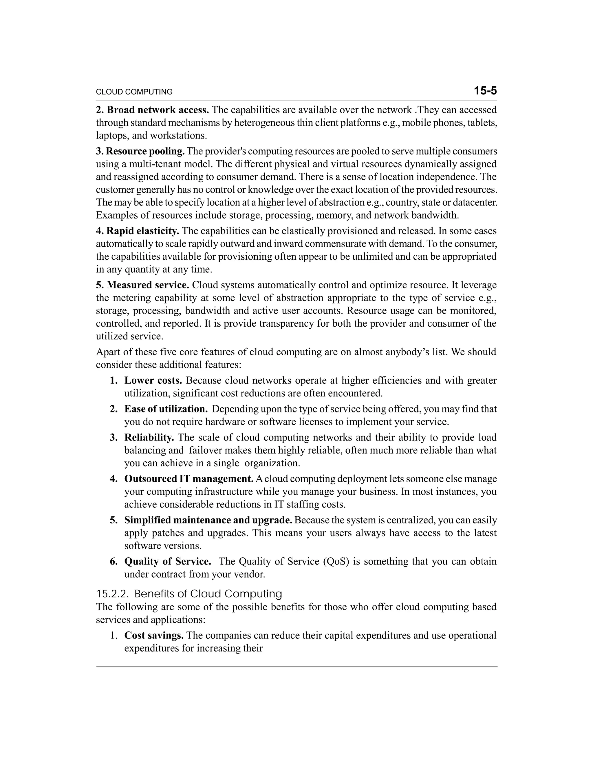 CLOUD COMPUTING 15-5 
2. Broad network access. The capabilities are available over the network .They can accessed 
through standard mechanisms by heterogeneous thin client platforms e.g., mobile phones, tablets, 
laptops, and workstations. 
3. Resource pooling.The provider's computing resources are pooled to serve multiple consumers 
using a multi-tenant model. The different physical and virtual resources dynamically assigned 
and reassigned according to consumer demand. There is a sense of location independence. The 
customer generally has no control or knowledge over the exact location of the provided resources. 
The may be able to specify location at a higher level of abstraction e.g., country, state or datacenter. 
Examples of resources include storage, processing, memory, and network bandwidth. 
4. Rapid elasticity. The capabilities can be elastically provisioned and released. In some cases 
automatically to scale rapidly outward and inward commensurate with demand. To the consumer, 
the capabilities available for provisioning often appear to be unlimited and can be appropriated 
in any quantity at any time. 
5. Measured service. Cloud systems automatically control and optimize resource. It leverage 
the metering capability at some level of abstraction appropriate to the type of service e.g., 
storage, processing, bandwidth and active user accounts. Resource usage can be monitored, 
controlled, and reported. It is provide transparency for both the provider and consumer of the 
utilized service. 
Apart of these five core features of cloud computing are on almost anybody’s list. We should 
consider these additional features: 
1. Lower costs. Because cloud networks operate at higher efficiencies and with greater 
utilization, significant cost reductions are often encountered. 
2. Ease of utilization. Depending upon the type of service being offered, you may find that 
you do not require hardware or software licenses to implement your service. 
3. Reliability. The scale of cloud computing networks and their ability to provide load 
balancing and failover makes them highly reliable, often much more reliable than what 
you can achieve in a single organization. 
4. Outsourced IT management.A cloud computing deployment lets someone else manage 
your computing infrastructure while you manage your business. In most instances, you 
achieve considerable reductions in IT staffing costs. 
5. Simplified maintenance and upgrade. Because the system is centralized, you can easily 
apply patches and upgrades. This means your users always have access to the latest 
software versions. 
6. Quality of Service. The Quality of Service (QoS) is something that you can obtain 
under contract from your vendor. 
15.2.2. Benefits of Cloud Computing 
The following are some of the possible benefits for those who offer cloud computing based 
services and applications: 
1. Cost savings. The companies can reduce their capital expenditures and use operational 
expenditures for increasing their 
 