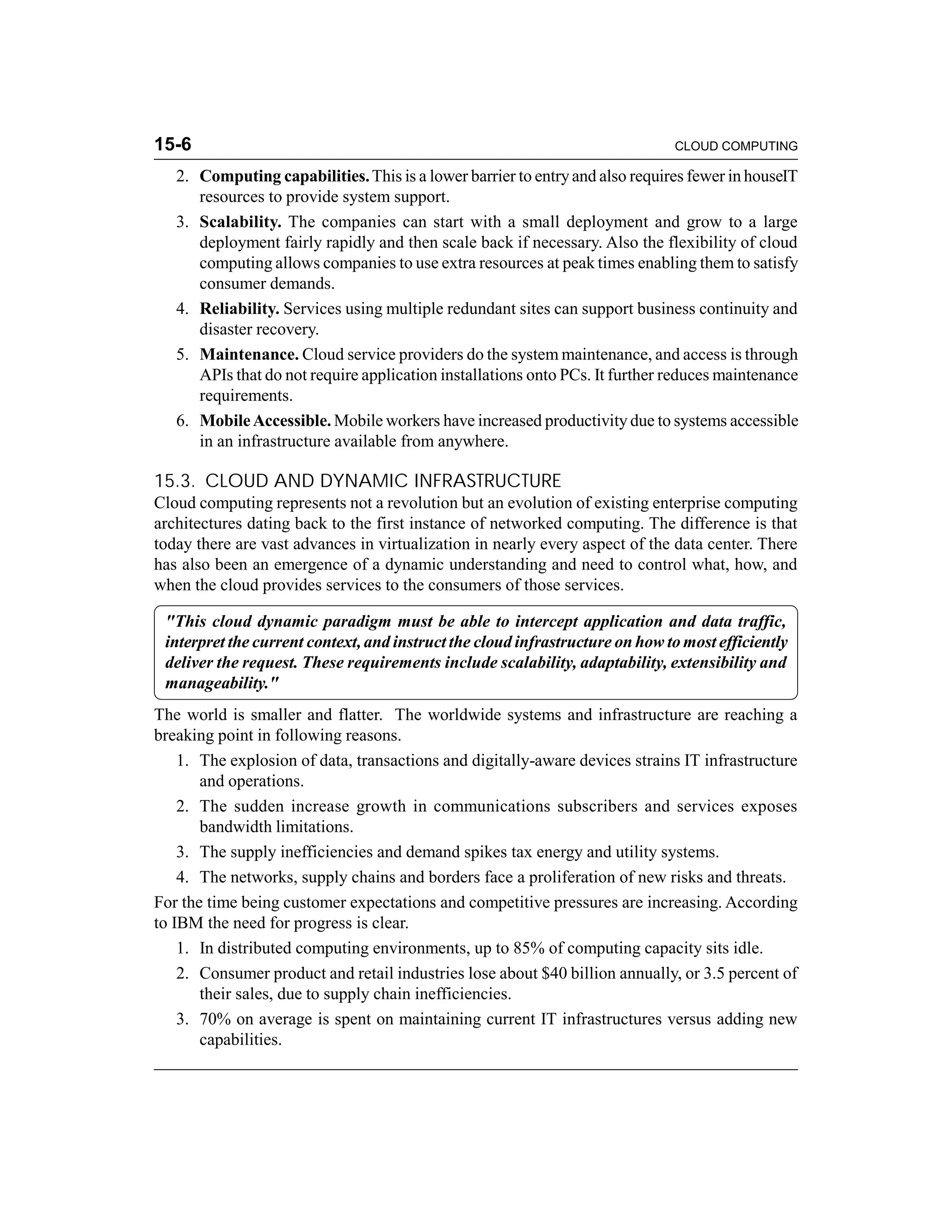 15-6 CLOUD COMPUTING 
2. Computing capabilities. This is a lower barrier to entry and also requires fewer in houseIT 
resources to provide system support. 
3. Scalability. The companies can start with a small deployment and grow to a large 
deployment fairly rapidly and then scale back if necessary. Also the flexibility of cloud 
computing allows companies to use extra resources at peak times enabling them to satisfy 
consumer demands. 
4. Reliability. Services using multiple redundant sites can support business continuity and 
disaster recovery. 
5. Maintenance. Cloud service providers do the system maintenance, and access is through 
APIs that do not require application installations onto PCs. It further reduces maintenance 
requirements. 
6. Mobile Accessible. Mobile workers have increased productivity due to systems accessible 
in an infrastructure available from anywhere. 
15.3. CLOUD AND DYNAMIC INFRASTRUCTURE 
Cloud computing represents not a revolution but an evolution of existing enterprise computing 
architectures dating back to the first instance of networked computing. The difference is that 
today there are vast advances in virtualization in nearly every aspect of the data center. There 
has also been an emergence of a dynamic understanding and need to control what, how, and 
when the cloud provides services to the consumers of those services. 
"This cloud dynamic paradigm must be able to intercept application and data traffic, 
interpret the current context, and instruct the cloud infrastructure on how to most efficiently 
deliver the request. These requirements include scalability, adaptability, extensibility and 
manageability." 
The world is smaller and flatter. The worldwide systems and infrastructure are reaching a 
breaking point in following reasons. 
1. The explosion of data, transactions and digitally-aware devices strains IT infrastructure 
and operations. 
2. The sudden increase growth in communications subscribers and services exposes 
bandwidth limitations. 
3. The supply inefficiencies and demand spikes tax energy and utility systems. 
4. The networks, supply chains and borders face a proliferation of new risks and threats. 
For the time being customer expectations and competitive pressures are increasing. According 
to IBM the need for progress is clear. 
1. In distributed computing environments, up to 85% of computing capacity sits idle. 
2. Consumer product and retail industries lose about $40 billion annually, or 3.5 percent of 
their sales, due to supply chain inefficiencies. 
3. 70% on average is spent on maintaining current IT infrastructures versus adding new 
capabilities. 
 