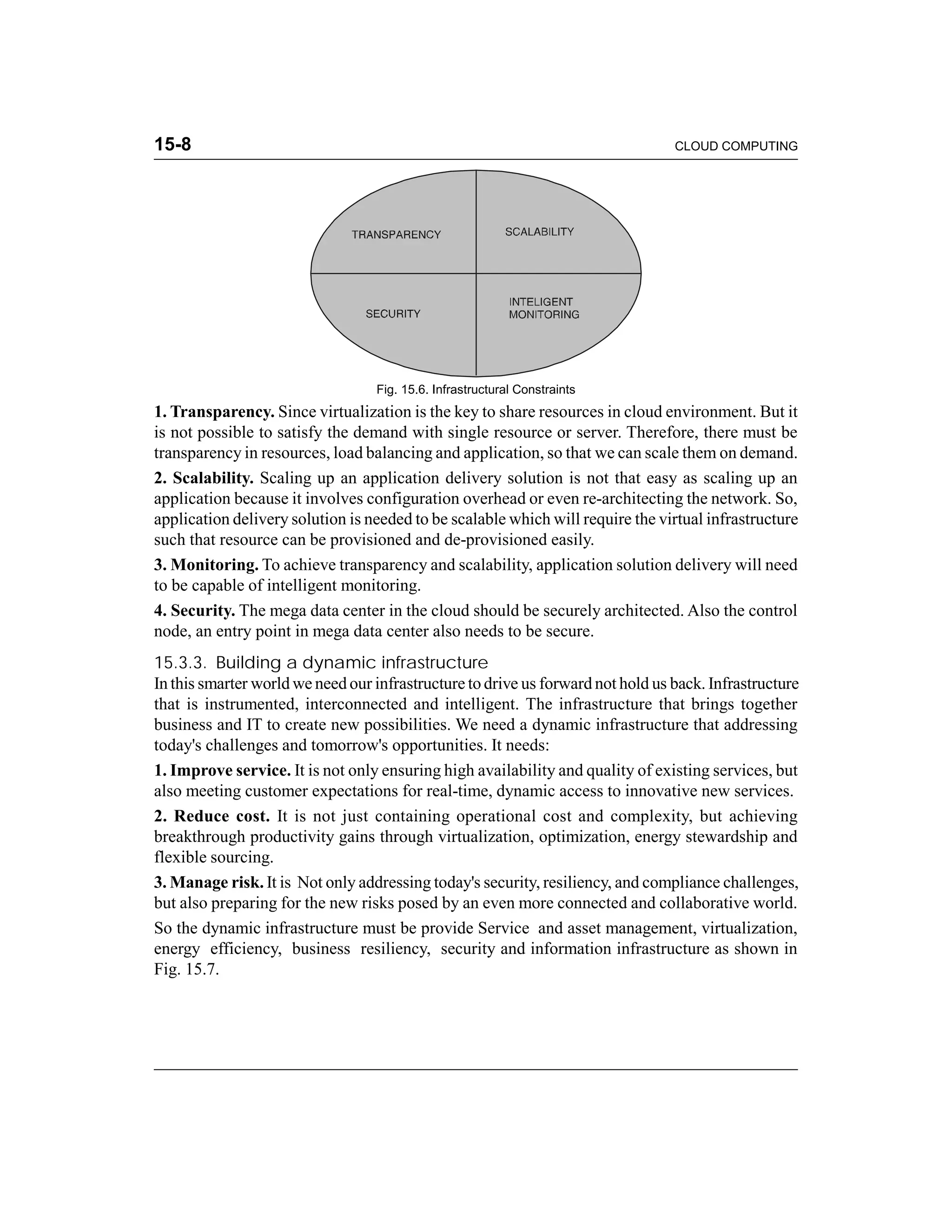 15-8 CLOUD COMPUTING 
Fig. 15.6. Infrastructural Constraints 
1. Transparency. Since virtualization is the key to share resources in cloud environment. But it 
is not possible to satisfy the demand with single resource or server. Therefore, there must be 
transparency in resources, load balancing and application, so that we can scale them on demand. 
2. Scalability. Scaling up an application delivery solution is not that easy as scaling up an 
application because it involves configuration overhead or even re-architecting the network. So, 
application delivery solution is needed to be scalable which will require the virtual infrastructure 
such that resource can be provisioned and de-provisioned easily. 
3. Monitoring. To achieve transparency and scalability, application solution delivery will need 
to be capable of intelligent monitoring. 
4. Security. The mega data center in the cloud should be securely architected. Also the control 
node, an entry point in mega data center also needs to be secure. 
15.3.3. Building a dynamic infrastructure 
In this smarter world we need our infrastructure to drive us forward not hold us back. Infrastructure 
that is instrumented, interconnected and intelligent. The infrastructure that brings together 
business and IT to create new possibilities. We need a dynamic infrastructure that addressing 
today's challenges and tomorrow's opportunities. It needs: 
1. Improve service. It is not only ensuring high availability and quality of existing services, but 
also meeting customer expectations for real-time, dynamic access to innovative new services. 
2. Reduce cost. It is not just containing operational cost and complexity, but achieving 
breakthrough productivity gains through virtualization, optimization, energy stewardship and 
flexible sourcing. 
3. Manage risk. It is Not only addressing today's security, resiliency, and compliance challenges, 
but also preparing for the new risks posed by an even more connected and collaborative world. 
So the dynamic infrastructure must be provide Service and asset management, virtualization, 
energy efficiency, business resiliency, security and information infrastructure as shown in 
Fig. 15.7. 
 