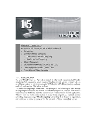 CLOUD COMPUTING 15-1 
LEARNING OBJECTIVES 
At the end of this chapter you will be able to understand: 
m Introduction 
m Definition of Cloud Computing 
p Characteristics of Cloud Computing 
p Benefits of Cloud Computing 
m Cloud Infrastructure 
m Service Delivery Models (IAAS, PAAS and SAAS) 
m Cloud Deployment Models/ Types of Cloud 
m Pros and Cons of Cloud Computing 
15.1. INTRODUCTION 
The term “Cloud” refers to a Network or Internet. In other words we can say that Cloud is 
something which is present at remote location. Cloud can provide services over network, i.e., 
on public networks or on private networks, i.e. WAN, LAN or VPN. The applications such as e-mail, 
web conferencing, CRM all run in cloud. 
The term cloud computing is used to refer a new paradigm of new technology. It is the delivery 
of computing resources over the Internet. Instead of keeping data on your own hard drive we 
use a service over the Internet at another location to store your information or use its applications. 
When we store our photos online instead of on our home computer, use webmail, a social 
networking site you are using a “Cloud computing” service (Fig. 15.1). If we are an organization, 
and want to use an online invoicing service that service is a “Cloud computing” service. 
 